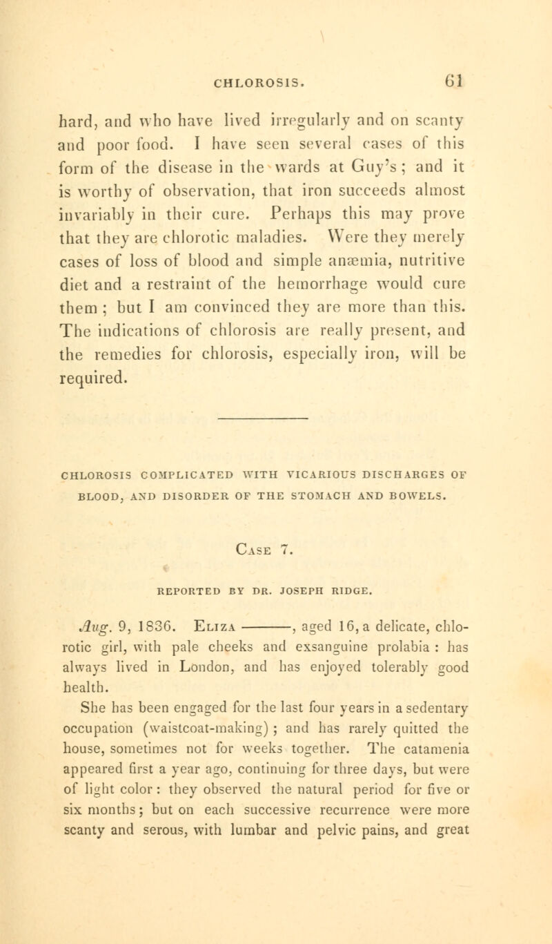 hard, and who have lived irregularly and on scanty and poor food. I have seen several eases of this form of the disease in the wards at Guy's ; and it is worthy of observation, that iron sueceeds almost invariably in their cure. Perhaps this may prove that they are ehlorotic maladies. Were they merely cases of loss of blood and simple anaemia, nutritive diet and a restraint of the hemorrhage wTould cure them ; but I am convinced they are more than this. The indications of chlorosis are really present, and the remedies for chlorosis, especially iron, will be required. CHLOROSIS COMPLICATED WITH VICARIOUS DISCHARGES OF Case 7. reported by dr. joseph ridge. Aug. 9, 1836. Eliza , aged 16, a delicate, ehlo- rotic girl, with pale cheeks and exsanguine prolabia : has always lived in London, and has enjoyed tolerably good health. She has been engaged for the last four years in a sedentary occupation (waistcoat-making) ; and has rarely quitted the house, sometimes not for weeks together. The catamenia appeared first a year ago, continuing for three days, but were of light color : they observed the natural period for five or six months; but on each successive recurrence were more scanty and serous, with lumbar and pelvic pains, and great