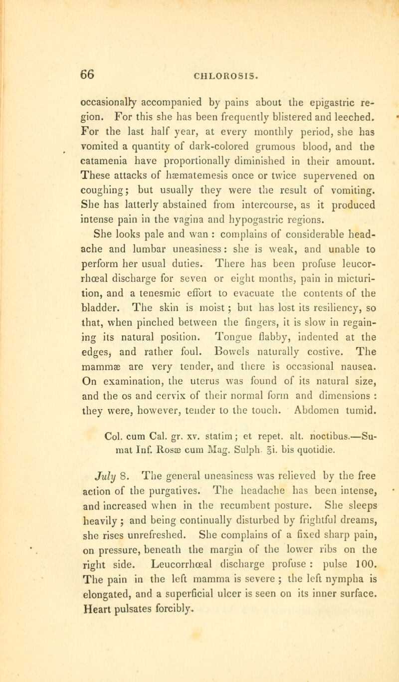 occasionally accompanied by pains about the epigastric re- gion. For this she has been frequently blistered and leeched. For the last half year, at every monthly period, she has vomited a quantity of dark-colored grumous blood, and the catamenia have proportionally diminished in their amount. These attacks of haematemesis once or twice supervened on coughing; but usually they were the result of vomiting. She has latterly abstained from intercourse, as it produced intense pain in the vagina and hypogastric regions. She looks pale and wan : complains of considerable head- ache and lumbar uneasiness: she is weak, and unable to perform her usual duties. There has been profuse leucor- rhoeal discharge for seven or eight months, pain in micturi- tion, and a tenesmic effort to evacuate the contents of the bladder. The skin is moist; but has lost its resiliency, so that, when pinched between the ringers, it is slow in regain- ing its natural position. Tongue flabby, indented at the edges, and rather foul. Bowels naturally costive. The mammae are very tender, and there is occasional nausea. On examination, the uterus was found of its natural size, and the os and cervix of their normal form and dimensions : they were, however, tender to the touch. Abdomen tumid. Col. cum Cal. gr. xv. statim; et repet. alt. noctibus.—Su- mat Inf. Rosas cum Mag. Sulph- §i. bis quotidie. July 8. The general uneasiness was relieved by the free action of the purgatives. The headache has been intense, and increased when in the recumbent posture. She sleeps heavily ; and being continually disturbed by frightful dreams, she rises unrefreshed. She complains of a fixed sharp pain, on pressure, beneath the margin of the lower ribs on the right side. Leucorrhceal discharge profuse : pulse 100. The pain in the left mamma is severe ; the left nympha is elongated, and a superficial ulcer is seen on its inner surface. Heart pulsates forcibly.