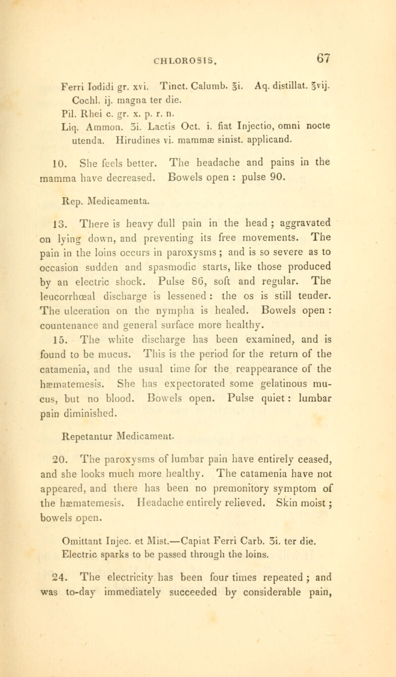 Ferri Iodidi gr. xvi. Tinct. Calumb. §i. Aq. distillat. §vij. Cochl. ij. magna ter die. Pil. Rhei c. gr. x. p. r. n. Liq. Ammon. 5i. Lactis Oct. i. fiat Injectio, omni nocte utenda. Hirudines vi. mammae sinist. applicand. 10. She feels better. The headache and pains in the mamma have decreased. Bowels open : pulse 90. Rep. Medicamenta. 13. There is heavy dull pain in the head ; aggravated on lying down, and preventing its free movements. The pain in the loins occurs in paroxysms; and is so severe as to occasion sudden and spasmodic starts, like those produced by an electric shock. Pulse 86, soft and regular. The leucorrhoeal discharge is lessened : the os is still tender. The ulceration on the nympha is healed. Bowels open : countenance and general surface more healthy. 15. The white discharge has been examined, and is found to be mucus. This is the period for the return of the catamenia, and the usual time for the reappearance of the hasmatemesis. She has expectorated some gelatinous mu- cus, but no blood. Bowels open. Pulse quiet : lumbar pain diminished. Repetantur Medicament. 20. The paroxysms of lumbar pain have entirely ceased, and she looks much more healthy. The catamenia have not appeared, and there has been no premonitory symptom of the haematemesis. Headache entirely relieved. Skin moist; bowels open. Omittant Injec. et Mist.—Capiat Ferri Carb. 3i. ter die. Electric sparks to be passed through the loins. 24. The electricity has been four times repeated ; and was to-day immediately succeeded by considerable pain,