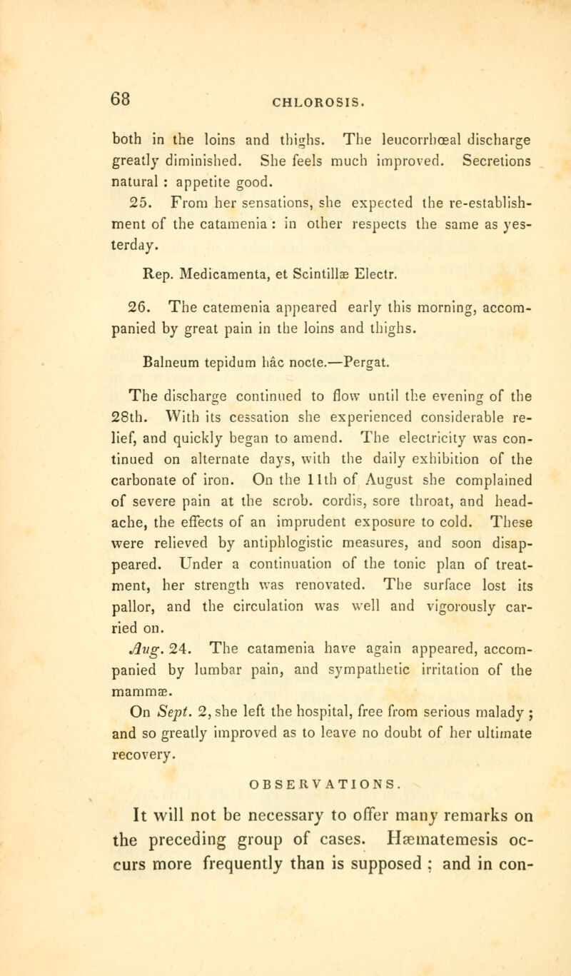 both in the loins and thighs. The leucorrhoeal discharge greatly diminished. She feels much improved. Secretions natural : appetite good. 25. From her sensations, she expected the re-establish- ment of the catamenia : in other respects the same as yes- terday. Rep. Medicamenta, et Scintillae Electr. 26. The catemenia appeared early this morning, accom- panied by great pain in the loins and thighs. Balneum tepidum hac node.—Pergat. The discharge continued to flow until the evening of the 28th. With its cessation she experienced considerable re- lief, and quickly began to amend. The electricity was con- tinued on alternate days, with the daily exhibition of the carbonate of iron. On the 11th of August she complained of severe pain at the scrob. cordis, sore throat, and head- ache, the effects of an imprudent exposure to cold. These were relieved by antiphlogistic measures, and soon disap- peared. Under a continuation of the tonic plan of treat- ment, her strength was renovated. The surface lost its pallor, and the circulation was well and vigorously car- ried on. Aug. 24. The catamenia have again appeared, accom- panied by lumbar pain, and sympathetic irritation of the mammae. On Sept. 2, she left the hospital, free from serious malady ; and so greatly improved as to leave no doubt of her ultimate recovery. OBSERVATIONS. It will not be necessary to offer many remarks on the preceding group of cases. Hsematemesis oc- curs more frequently than is supposed ; and in con-