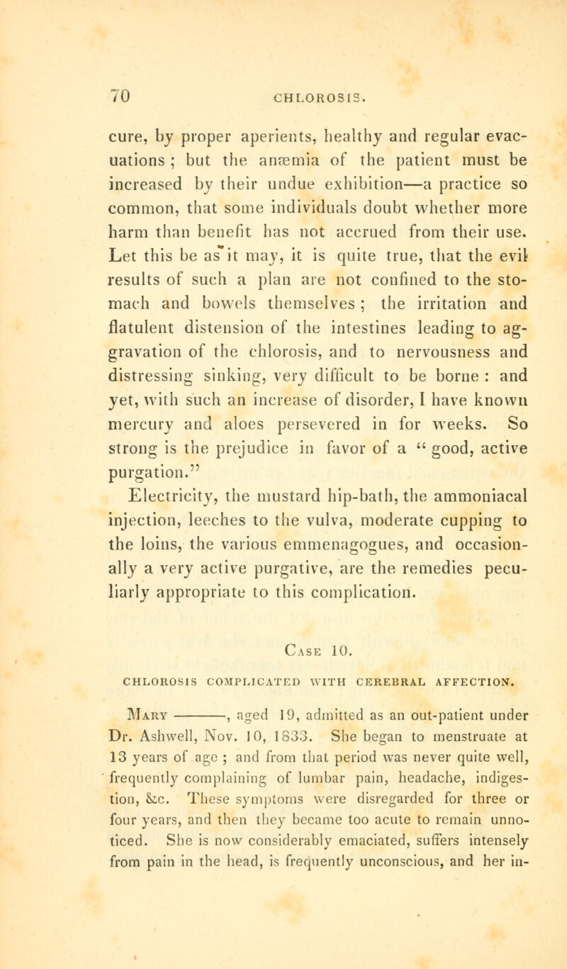 cure, by proper aperients, healthy and regular evac- uations ; but the anaemia of the patient must be increased by their undue exhibition—a practice so common, that some individuals doubt whether more harm than benefit has not accrued from their use. Let this be asit may, it is quite true, that the evil results of such a plan are not confined to the sto- mach and bowels themselves; the irritation and flatulent distension of the intestines leading to ag- gravation of the chlorosis, and to nervousness and distressing sinking, very difficult to be borne : and yet, with such an increase of disorder, I have known mercury and aloes persevered in for weeks. So strong is the prejudice in favor of a  good, active purgation. Electricity, the mustard hip-bath, the ammoniacal injection, leeches to the vulva, moderate cupping to the loins, the various emmenagogues, and occasion- ally a very active purgative, are the remedies pecu- liarly appropriate to this complication. Case 10. chlorosis complicated with cerebral affection. Mary , aged 19, admitted as an out-patient under Dr. Ashwell, Nov. 10, 1S33. She began to menstruate at 13 years of age ; and from that period was never quite well, frequently complaining of lumbar pain, headache, indiges- tion, &c. These symptoms were disregarded for three or four years, and then they became too acute to remain unno- ticed. She is now considerably emaciated, suffers intensely from pain in the head, is frequently unconscious, and her in-