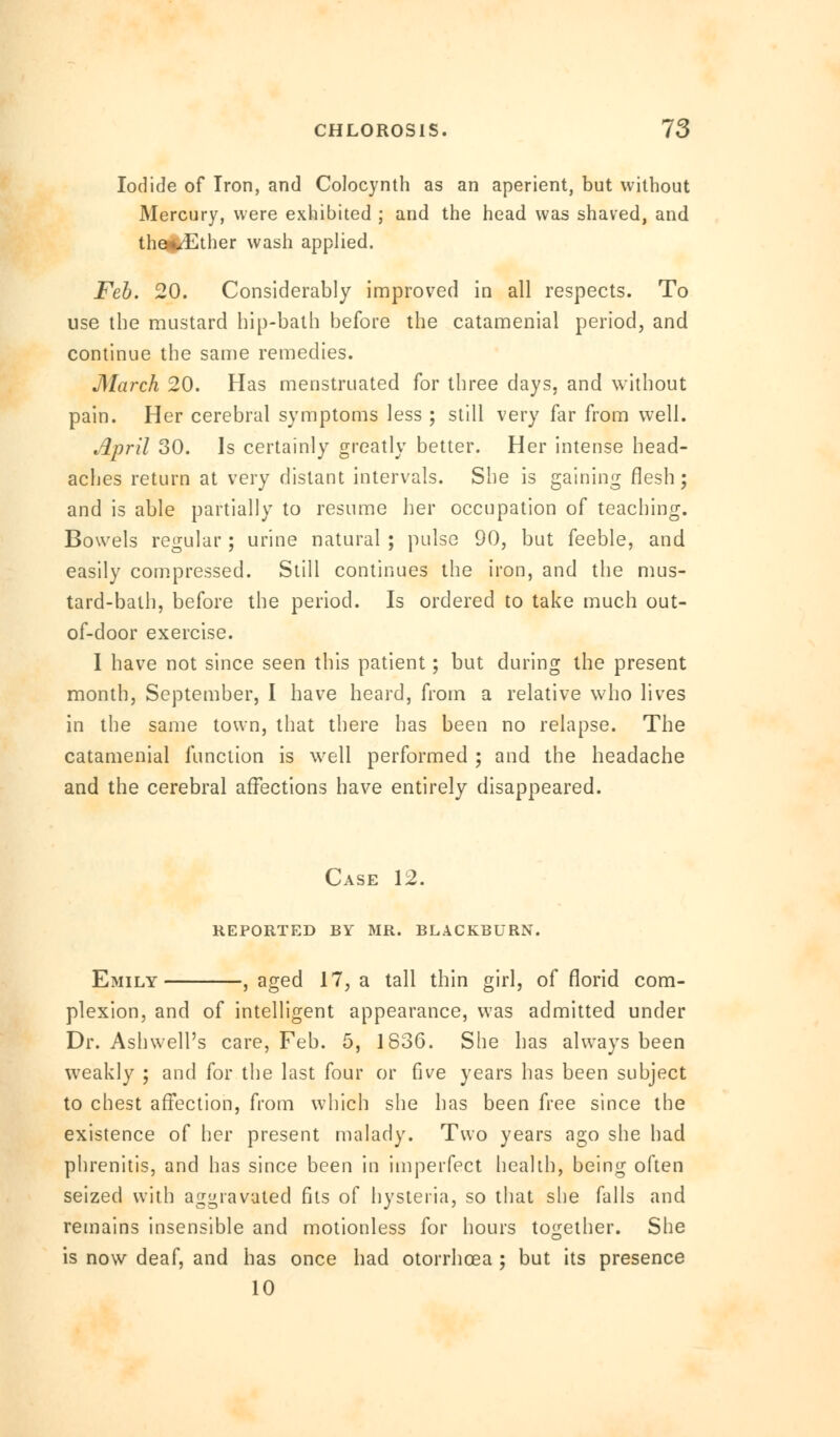 Iodide of Iron, and Colocynth as an aperient, but without Mercury, were exhibited ; and the head was shaved, and the^Ether wash applied. Feb. 20. Considerably improved in all respects. To use the mustard hip-bath before the catamenial period, and continue the same remedies. March 20. Has menstruated for three days, and without pain. Her cerebral symptoms less ; still very far from well. April 30. Is certainly greatly better. Her intense head- aches return at very distant intervals. She is gaining flesh; and is able partially to resume her occupation of teaching. Bowels regular; urine natural ; pulse 90, but feeble, and easily compressed. Still continues the iron, and the mus- tard-bath, before the period. Is ordered to take much out- of-door exercise. I have not since seen this patient; but during the present month, September, I have heard, from a relative who lives in the same town, that there has been no relapse. The catamenial function is well performed ; and the headache and the cerebral affections have entirely disappeared. Case 12. reported by mr. blackburn. Emily , aged 17, a tall thin girl, of florid com- plexion, and of intelligent appearance, was admitted under Dr. Ashwell's care, Feb. 5, 1836. She has always been weakly ; and for the last four or five years has been subject to chest affection, from which she has been free since the existence of her present malady. Two years ago she had phrenitis, and has since been in imperfect health, being often seized with aggravated fits of hysteria, so that she falls and remains insensible and motionless for hours together. She is now deaf, and has once had otorrhcea ; but its presence 10