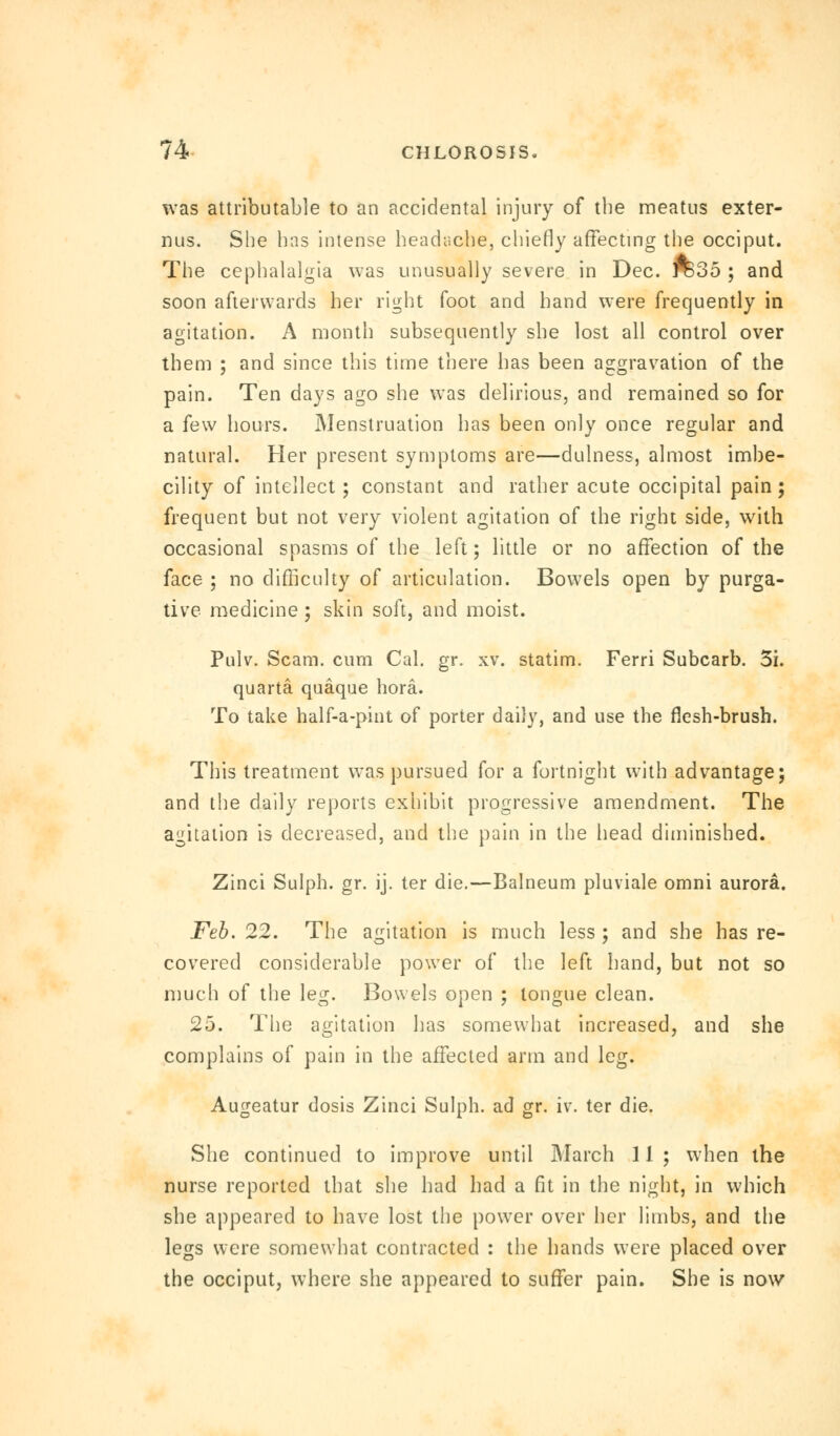 was attributable to an accidental injury of the meatus exter- nus. She has intense headache, chiefly affecting the occiput. The cephalalgia was unusually severe in Dec. ro35 ; and soon afterwards her right foot and hand were frequently in agitation. A month subsequently she lost all control over them ; and since this time there has been aggravation of the pain. Ten days ago she was delirious, and remained so for a few hours. Menstruation has been only once regular and natural. Her present symptoms are—dulness, almost imbe- cility of intellect ; constant and rather acute occipital pain; frequent but not very violent agitation of the right side, with occasional spasms of the left; little or no affection of the face ; no difficulty of articulation. Bowels open by purga- tive medicine ; skin soft, and moist. Pulv. Scam, cum Cal. gr. xv. statim. Ferri Subcarb. 3i. quarta quaque bora. To take half-a-pint of porter daily, and use the flesh-brush. This treatment was pursued for a fortnight with advantage; and the daily reports exhibit progressive amendment. The agitation is decreased, and the pain in the head diminished. Zinci Sulph. gr. ij. ter die.—Balneum pluviale omni aurora. Feb. 22. The agitation is much less ; and she has re- covered considerable power of the left hand, but not so much of the leg. Bowels open ; tongue clean. 25. The agitation has somewhat increased, and she complains of pain in the affected arm and leg. Augeatur dosis Zinci Sulph. ad gr. iv. ter die. She continued to improve until March 11 ; when the nurse reported that she had had a fit in the night, in which she appeared to have lost the power over her limbs, and the legs were somewhat contracted : the hands were placed over the occiput, where she appeared to suffer pain. She is now
