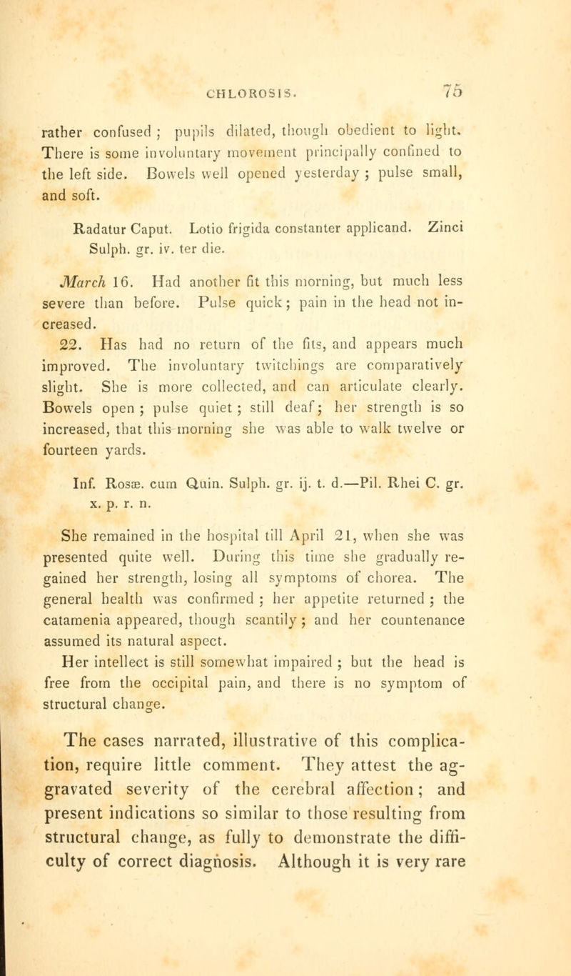 rather confused ; pupils dilated, though obedient to light. There is some involuntary movement principally confined to the left side. Bowels well opened yesterday ; pulse small, and soft. Radatur Caput. Lotio frigida constanter applicand. Zinci Sulph. gr. iv. ter die. March 1G. Had another fit this morning, but much less severe than before. Pulse quick; pain in the head not in- creased. 22. Has had no return of the fits, and appears much improved. The involuntary twitchings are comparatively slight. She is more collected, and can articulate clearly. Bowels open; pulse quiet; still deaf; her strength is so increased, that this morning she was able to walk twelve or fourteen yards. Inf. Rosae. curn Quin. Sulph. gr. ij. t. d.—Pil. Rhei C. gr. x. p. r. n. She remained in the hospital till April 21, when she was presented quite well. During this time she gradually re- gained her strength, losing all symptoms of chorea. The general health was confirmed ; her appetite returned ; the catamenia appeared, though scantily; and her countenance assumed its natural aspect. Her intellect is still somewhat impaired ; but the head is free from the occipital pain, and there is no symptom of structural change. The cases narrated, illustrative of this complica- tion, require little comment. They attest the ag- gravated severity of the cerebral affection; and present indications so similar to those resulting from structural change, as fully to demonstrate the diffi- culty of correct diagnosis. Although it is very rare