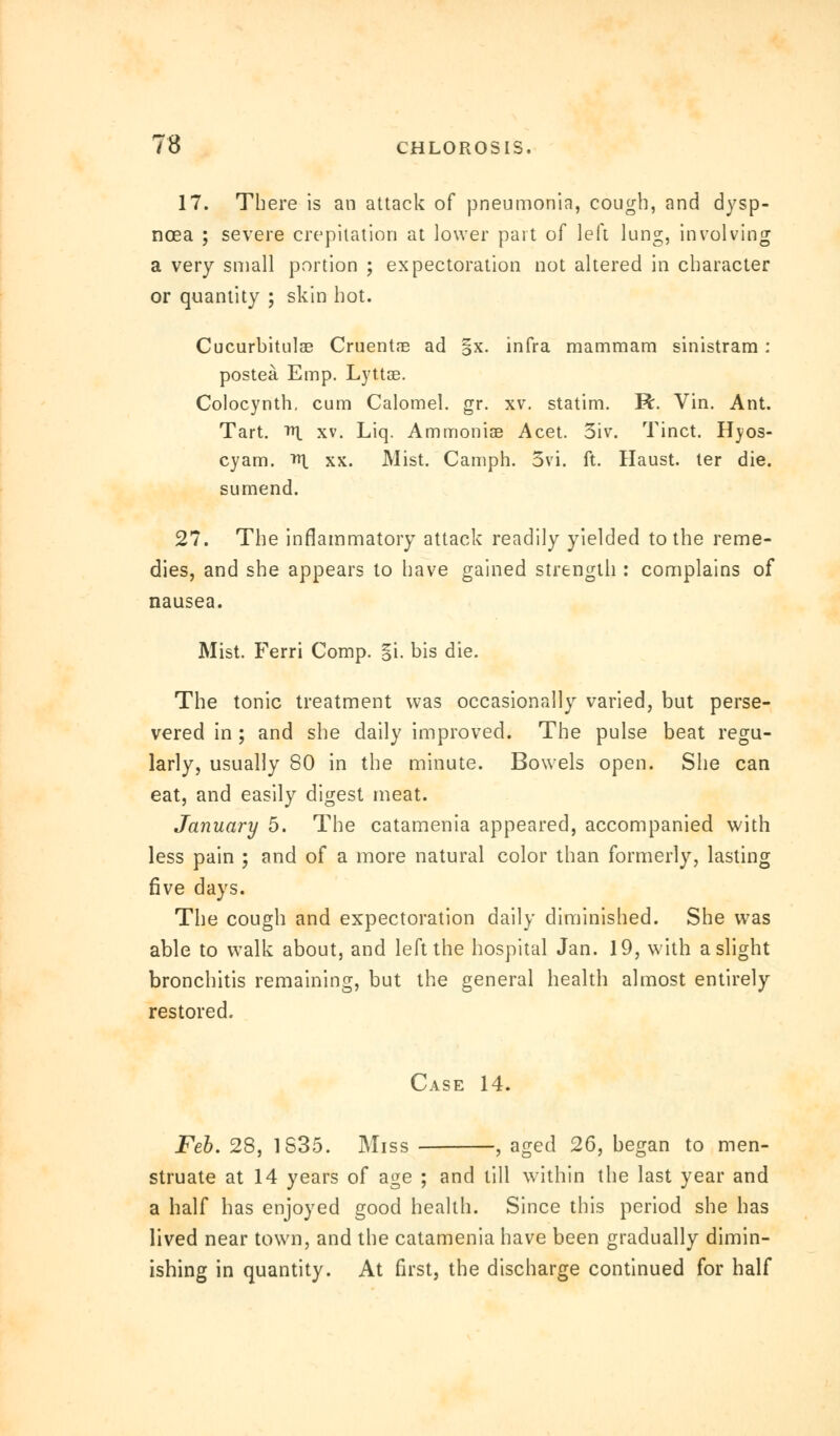 17. There is an attack of pneumonia, cough, and dysp- noea ; severe crepitation at lower part of left lung, involving a very small portion ; expectoration not altered in character or quantity ; skin hot. Cucurbitulae Cruentne ad §x. infra mammam sinistram: postea Emp. LyttGe. Colocynth. cum Calomel, gr. xv. statim. R. Vin. Ant. Tart. m. xv. Liq. Ammonise Acet. 5iv. Tinct. Hyos- cyam. Tit xx. Mist. Camph. 3vi. ft. Haust. ter die. sumend. 27. The inflammatory attack readily yielded to the reme- dies, and she appears to have gained strength : complains of nausea. Mist. Ferri Comp. §i. bis die. The tonic treatment was occasionally varied, but perse- vered in; and she daily improved. The pulse beat regu- larly, usually 80 in the minute. Bowels open. She can eat, and easily digest meat. January 5. The catamenia appeared, accompanied with less pain ; and of a more natural color than formerly, lasting five days. The cough and expectoration daily diminished. She was able to walk about, and left the hospital Jan. 19, with a slight bronchitis remaining, but the general health almost entirely restored. Case 14. Feb. 28, 1S35. Miss , aged 26, began to men- struate at 14 years of age ; and till within the last year and a half has enjoyed good health. Since this period she has lived near town, and the catamenia have been gradually dimin- ishing in quantity. At first, the discharge continued for half