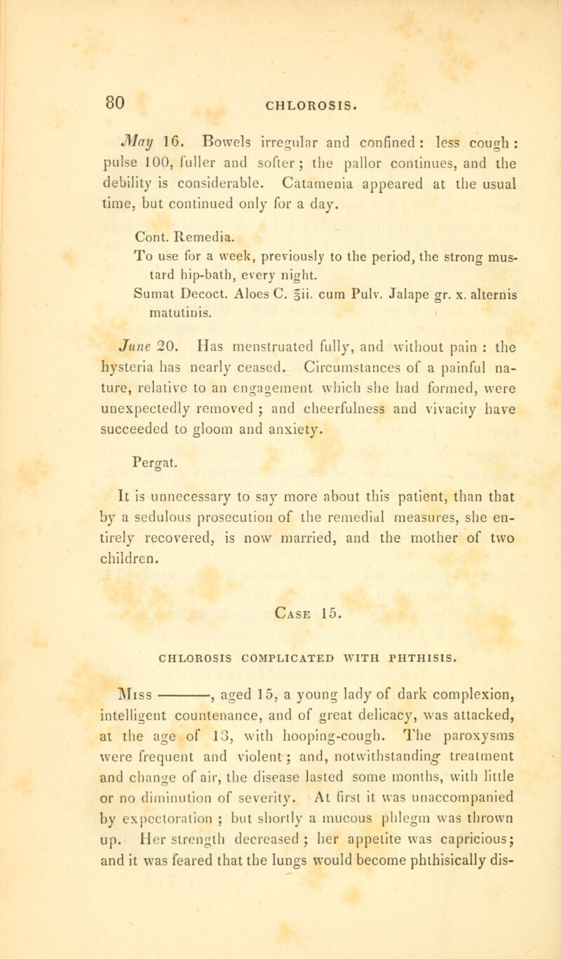 May 16. Bowels irregular and confined: less cough: pulse 100, fuller and softer; the pallor continues, and the debility is considerable. Cataraenia appeared at the usual time, but continued only for a day. Cont. Remedia. To use for a week, previously to the period, the strong mus- tard hip-bath, every night. Sumat Decoct. Aloes C. |ii. cum Pulv. Jalape gr. x. altemis matutinis. June 20. Has menstruated fully, and without pain : the hysteria has nearly ceased. Circumstances of a painful na- ture, relative to an engagement which she had formed, were unexpectedly removed ; and cheerfulness and vivacity have succeeded to gloom and anxiety. Pergat. It is unnecessary to say more about this patient, than that by a sedulous prosecution of the remedial measures, she en- tirely recovered, is now married, and the mother of two children. Case 15. CHLOROSIS COMPLICATED WITH PHTHISIS. Miss , aged 15, a young lady of dark complexion, intelligent countenance, and of great delicacy, was attacked, at the age of 13, with hooping-cough. The paroxysms were frequent and violent; and, notwithstanding treatment and change of air, the disease lasted some months, with little or no diminution of severity. At first it was unaccompanied by expectoration ; but shortly a mucous phlegm was thrown up. Her strength decreased ; her appetite was capricious; and it was feared that the lungs would become phthisically dis-