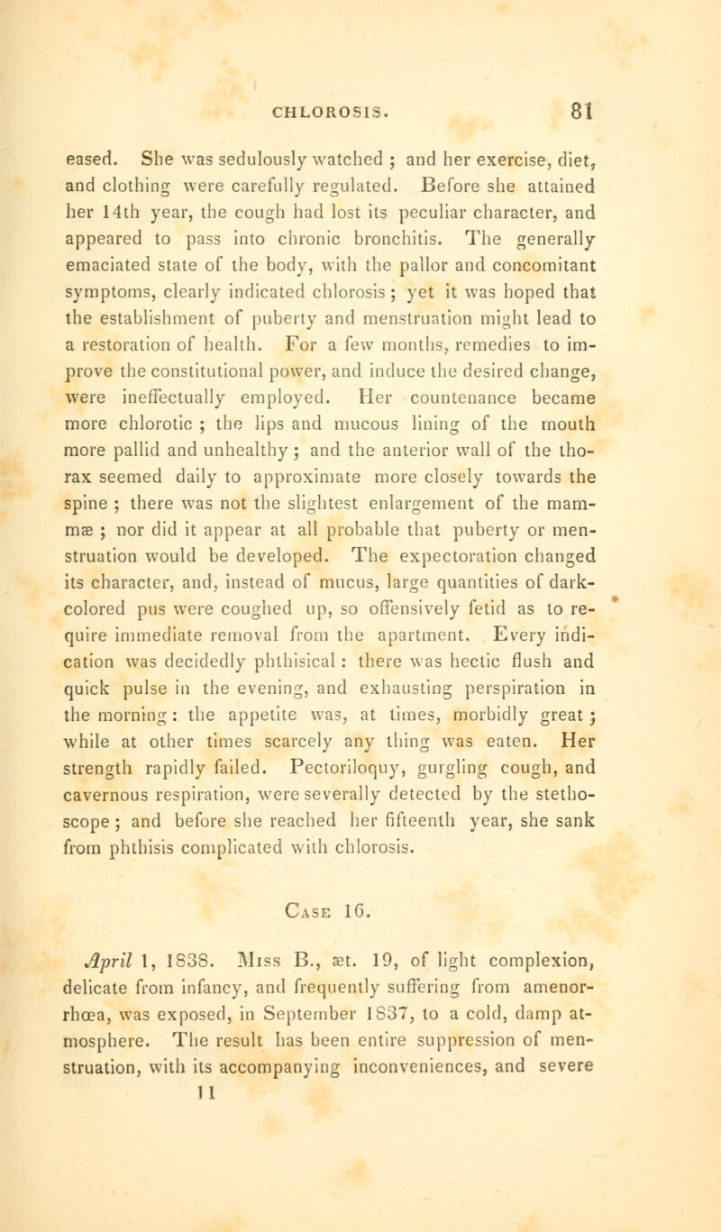 eased. She was sedulously watched ; and her exercise, diet, and clothing were carefully regulated. Before she attained her 14th year, the cough had lost its peculiar character, and appeared to pass into chronic bronchitis. The generally emaciated state of the body, with the pallor and concomitant symptoms, clearly indicated chlorosis ; yet it was hoped that the establishment of puberty and menstruation might lead to a restoration of health. For a (ew months, remedies to im- prove the constitutional power, and induce the desired change, were ineffectually employed. Her countenance became more chlorotic ; the lips and mucous lining of the mouth more pallid and unhealthy ; and the anterior wall of the tho- rax seemed daily to approximate more closely towards the spine ; there was not the slightest enlargement of the mam- mas ; nor did it appear at all probable that puberty or men- struation would be developed. The expectoration changed its character, and, instead of mucus, large quantities of dark- colored pus were coughed up, so offensively fetid as to re- quire immediate removal from the apartment. Every indi- cation was decidedly phthisical : there was hectic flush and quick pulse in the evening, and exhausting perspiration in the morning: the appetite was, at limes, morbidly great; while at other times scarcely any thing was eaten. Her strength rapidly failed. Pectoriloquy, gurgling cough, and cavernous respiration, were severally detected by the stetho- scope ; and before she reached her fifteenth year, she sank from phthisis complicated with chlorosis. Case 16. April 1, 1838. iMiss B., set. 19, of light complexion, delicate from infancy, and frequently suffering from amenor- rhoea, was exposed, in September 1837, to a cold, damp at- mosphere. The result has been entire suppression of men- struation, with its accompanying inconveniences, and severe 11
