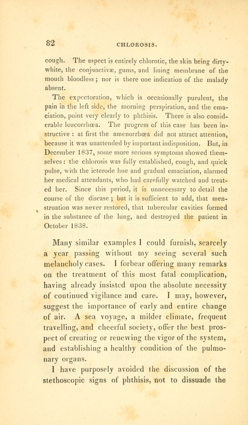 cough. The aspect is entirely chlorotic, the skin being dirty- white, the conjunctivae, gums, and lining membrane of the mouth bloodless ; nor is there one indication of the malady absent. The expectoration, which is occasionally purulent, the pain in the left side, the morning perspiration, and the ema- ciation, point very clearly to phthisis. There is also consid- erable leucorrbcea. The progress of this case has been in- structive : at first the amenorrhea did not attract attention, because it was unattended by important indisposition. But, in December 1837, some more serious symptoms showed them- selves: the chlorosis was fully established, cough, and quick pulse, with the icterode hue and gradual emaciation, alarmed her medical attendants, who had carefully watched and treat- ed her. Since this period, it is unnecessary to detail the course of the disease ; but it is sufficient to add, that men- struation was never restored, that tubercular cavities formed in the substance of the lung, and destroyed the patient in October 1838. Many similar examples I could furnish, scarcely a year passing without my seeing several such melancholy cases. I forbear offering many remarks on the treatment of this most fatal complication, having already insisted upon the absolute necessity of continued vigilance and care. I may, however, suggest the importance of early and entire change of air. A sea voyage, a milder climate, frequent travelling, and cheerful society, offer the best pros- pect of creating or renewing the vigor of the system, and establishing a healthy condition of the pulmo- nary organs. I have purposely avoided the discussion of the stethoscopic signs of phthisis, not to dissuade the