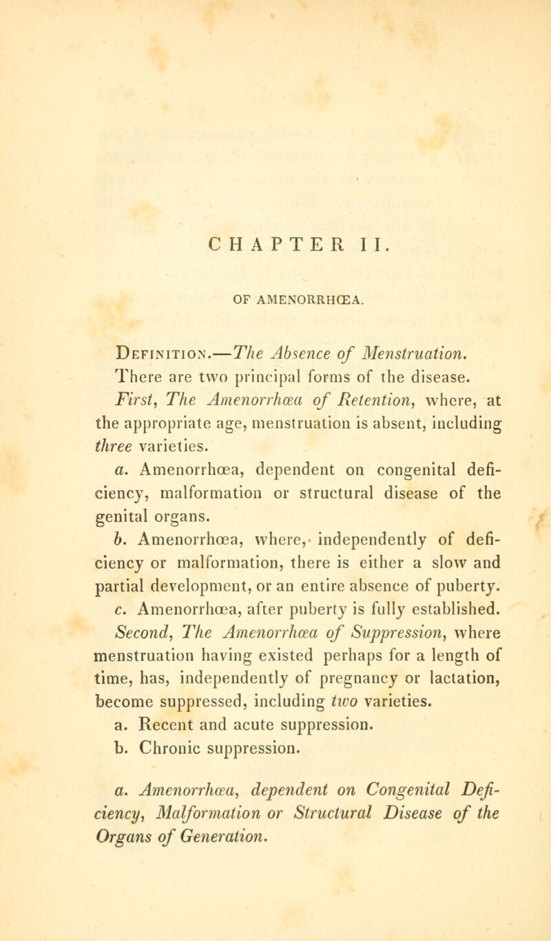 CHAPTER II. OF AMENORRHEA. Definition.—The Absence of Menstruation. There are two principal forms of the disease. First, The Amenorrhea of Retention, where, at the appropriate age, menstruation is absent, including three varieties. a. Amenorrhea, dependent on congenital defi- ciency, malformation or structural disease of the genital organs. b. Amenorrhea, where,- independently of defi- ciency or malformation, there is either a slow and partial development, or an entire absence of puberty. c. Amenorrhcea, after puberty is fully established. Second, The Amenorrhcea of Suppression, where menstruation having existed perhaps for a length of time, has, independently of pregnancy or lactation, become suppressed, including two varieties. a. Recent and acute suppression. b. Chronic suppression. a. Amenorrhcea, dependent on Congenital Defi- ciency, Malformation or Structural Disease of the Organs of Generation.