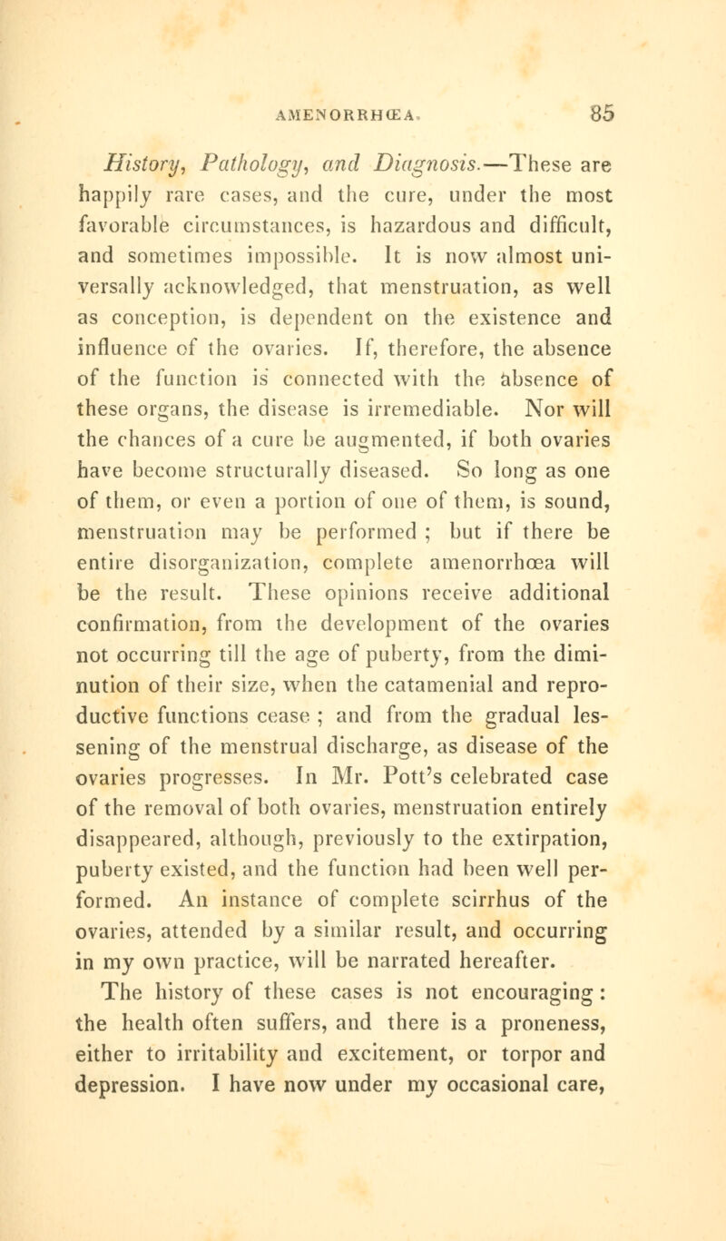 History, Pathology, and Diagnosis.—These are happily rare cases, and the cure, under the most favorable circumstances, is hazardous and difficult, and sometimes impossible. It is now almost uni- versally acknowledged, that menstruation, as well as conception, is dependent on the existence and influence of the ovaries. If, therefore, the absence of the function is connected with the absence of these organs, the disease is irremediable. Nor will the chances of a cure be augmented, if both ovaries have become structurally diseased. So long as one of them, or even a portion of one of them, is sound, menstruation may be performed ; but if there be entire disorganization, complete amenorrhcea will be the result. These opinions receive additional confirmation, from the development of the ovaries not occurring till the age of puberty, from the dimi- nution of their size, when the catamenial and repro- ductive functions cease ; and from the gradual les- sening of the menstrual discharge, as disease of the ovaries progresses. In Mr. Pott's celebrated case of the removal of both ovaries, menstruation entirely disappeared, although, previously to the extirpation, puberty existed, and the function had been well per- formed. An instance of complete scirrhus of the ovaries, attended by a similar result, and occurring in my own practice, will be narrated hereafter. The history of these cases is not encouraging : the health often suffers, and there is a proneness, either to irritability and excitement, or torpor and depression. I have now under my occasional care,