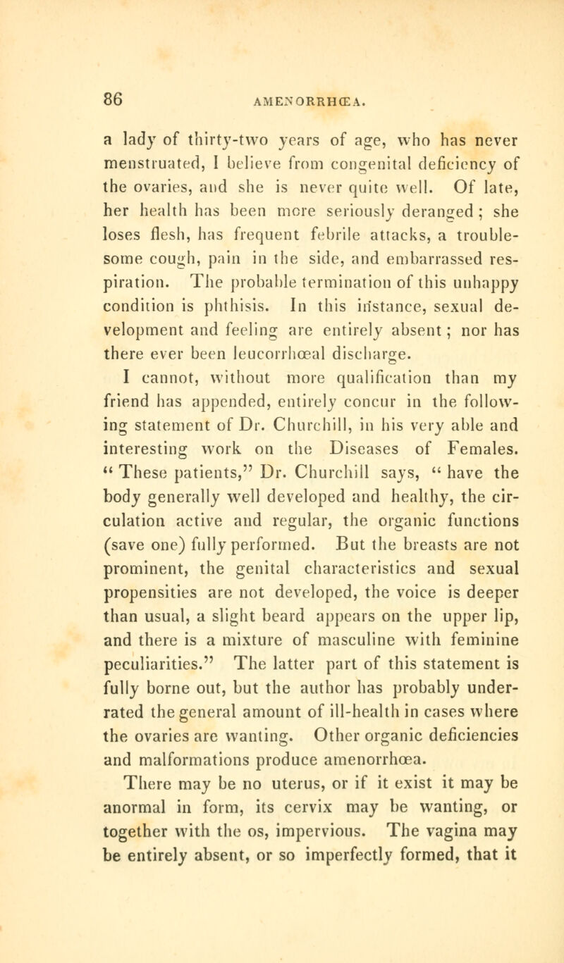 a lady of thirty-two years of age, who has never menstruated, I believe from congenital deficiency of the ovaries, and she is never quite well. Of late, her health has been more seriously deranged ; she loses flesh, has frequent febrile attacks, a trouble- some cough, pain in the side, and embarrassed res- piration. The probable termination of this unhappy condition is phthisis. In this instance, sexual de- velopment and feeling are entirely absent; nor has there ever been leucorrhceal discharge. I cannot, without more qualification than my friend has appended, entirely concur in the follow- ing statement of Dr. Churchill, in his very able and interesting work on the Diseases of Females.  These patients, Dr. Churchill says,  have the body generally well developed and healthy, the cir- culation active and regular, the organic functions (save one) fully performed. But the breasts are not prominent, the genital characteristics and sexual propensities are not developed, the voice is deeper than usual, a slight beard appears on the upper lip, and there is a mixture of masculine with feminine peculiarities. The latter part of this statement is fully borne out, but the author has probably under- rated the general amount of ill-health in cases where the ovaries are wanting. Other organic deficiencies and malformations produce amenorrhcea. There may be no uterus, or if it exist it may be anormal in form, its cervix may be wanting, or together with the os, impervious. The vagina may be entirely absent, or so imperfectly formed, that it