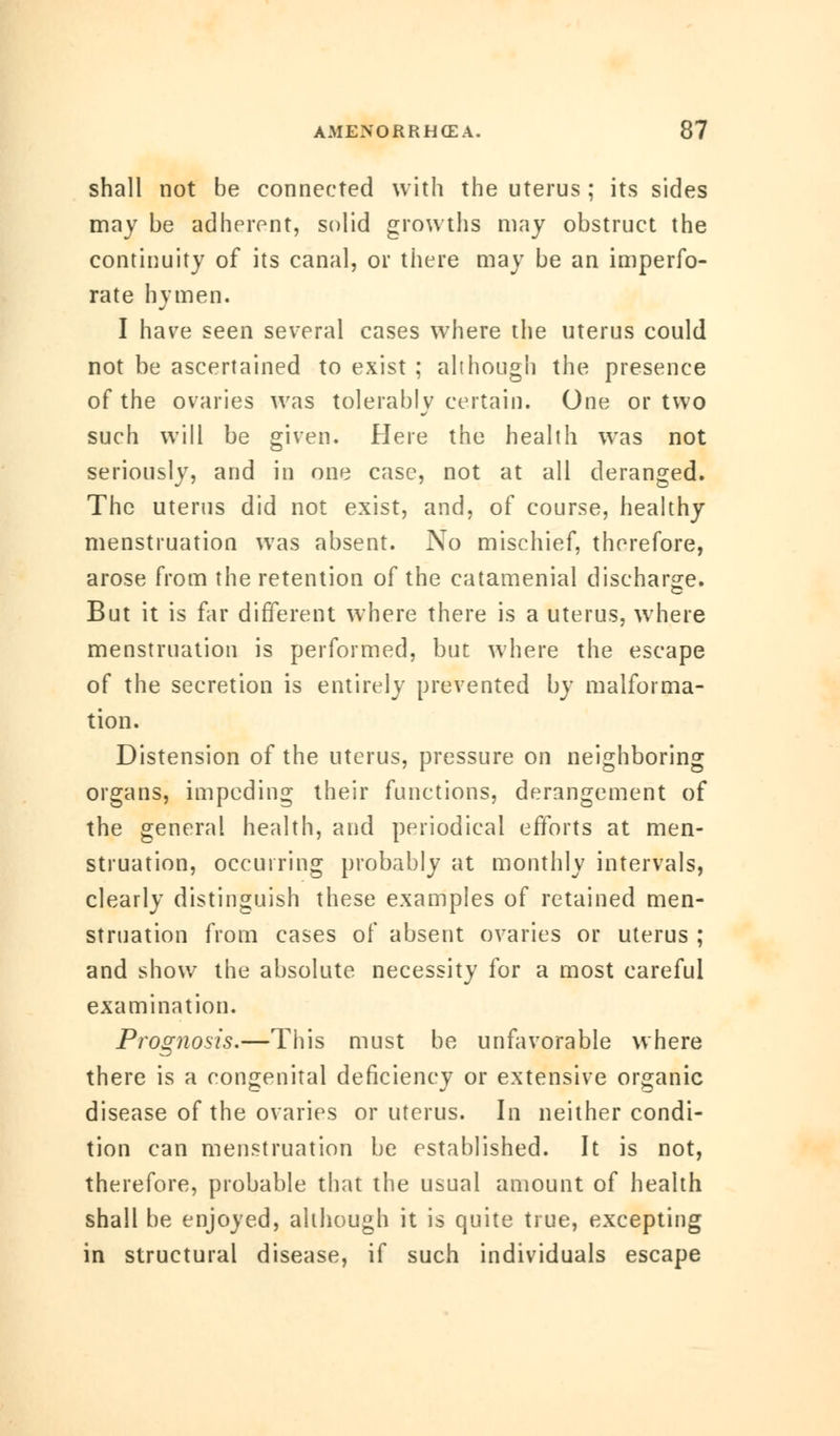 shall not be connected with the uterus; its sides may be adherent, solid growths may obstruct the continuity of its canal, or there may be an imperfo- rate hymen. I have seen several cases where the uterus could not be ascertained to exist ; although the presence of the ovaries was tolerably certain. One or two such will be given. Here the health was not seriously, and in one case, not at all deranged. The uterus did not exist, and, of course, healthy menstruation was absent. No mischief, therefore, arose from the retention of the catamenial discharge. But it is far different where there is a uterus, where menstruation is performed, but where the escape of the secretion is entirely prevented by malforma- tion. Distension of the uterus, pressure on neighboring organs, impeding their functions, derangement of the general health, and periodical efforts at men- struation, occurring probably at monthly intervals, clearly distinguish these examples of retained men- struation from cases of absent ovaries or uterus ; and show the absolute necessity for a most careful examination. Prognosis.—This must be unfavorable where there is a congenital deficiency or extensive organic disease of the ovaries or uterus. In neither condi- tion can menstruation be established. It is not, therefore, probable that the usual amount of health shall be enjoyed, although it is quite true, excepting in structural disease, if such individuals escape