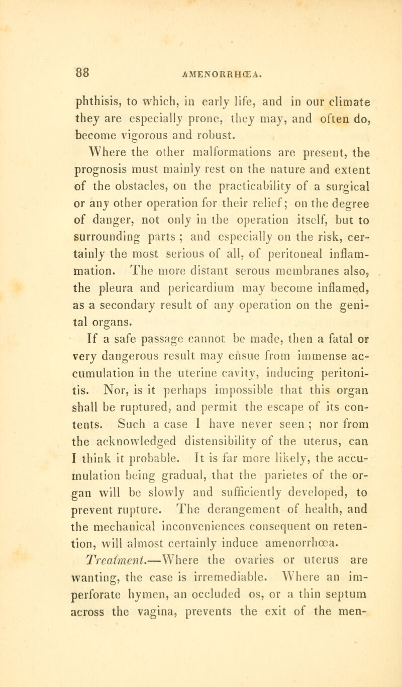 phthisis, to which, in early life, and in our climate they are especially prone, they may, and often do, become vigorous and robust. Where the other malformations are present, the prognosis must mainly rest on the nature and extent of the obstacles, on the practicability of a surgical or any other operation for their relief; on the degree of danger, not only in the operation itself, but to surrounding parts ; and especially on the risk, cer- tainly the most serious of all, of peritoneal inflam- mation. The more distant serous membranes also, the pleura and pericardium may become inflamed, as a secondary result of any operation on the geni- tal organs. If a safe passage cannot be made, then a fatal or very dangerous result may ensue from immense ac- cumulation in the uterine cavity, inducing peritoni- tis. Nor, is it perhaps impossible that this organ shall be ruptured, and permit the escape of its con- tents. Such a case 1 have never seen ; nor from the acknowledged distensibility of the uterus, can I think it probable. It is far more likely, the accu- mulation being gradual, that the parietes of the or- gan will be slowly and sufficiently developed, to prevent rupture. The derangement of health, and the mechanical inconveniences consequent on reten- tion, will almost certainly induce amenorrhcea. Treatment.—Where the ovaries or uterus are wanting, the case is irremediable. Where an im- perforate hymen, an occluded os, or a thin septum across the vagina, prevents the exit of the men-