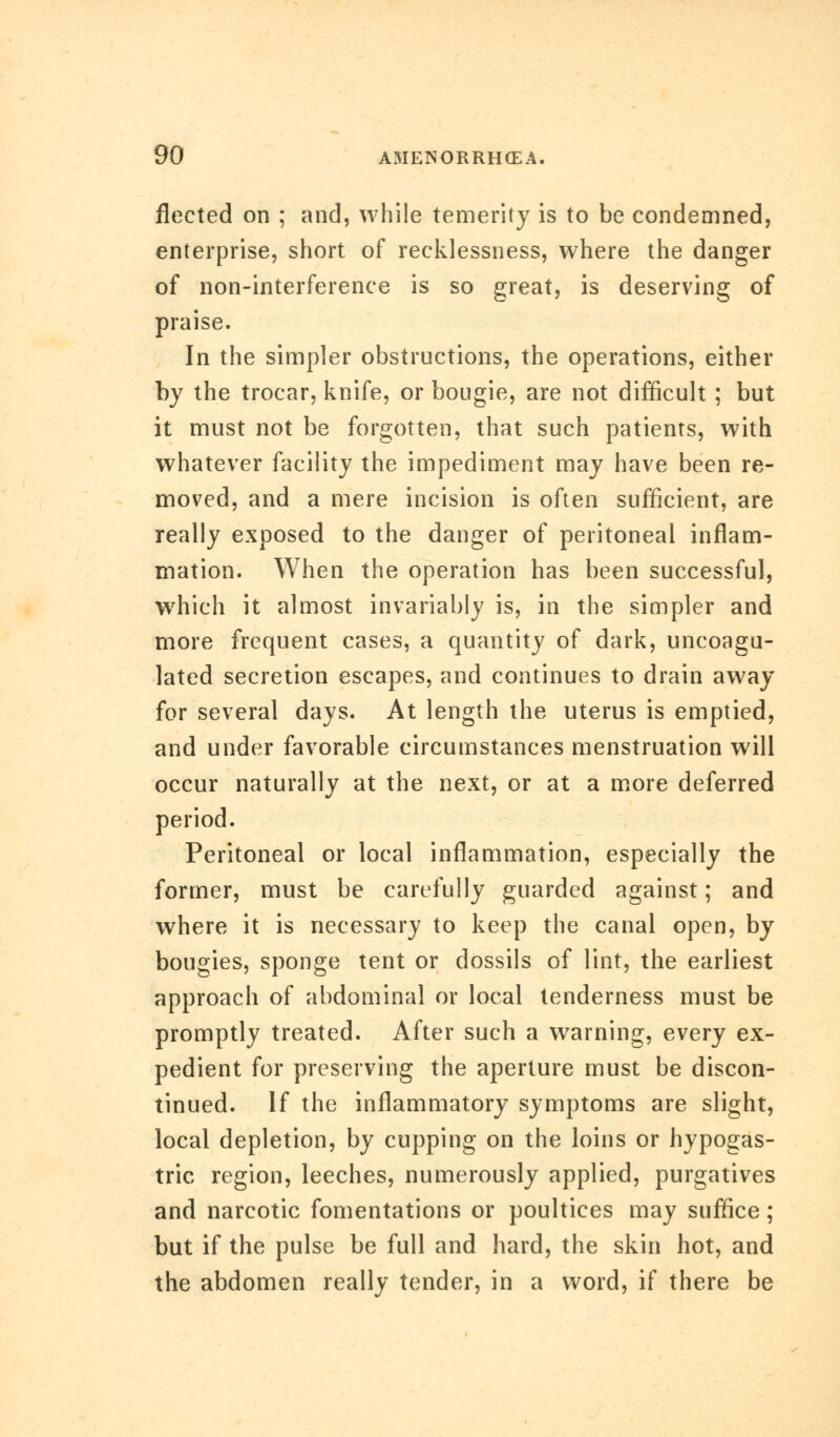 fleeted on ; and, while temerity is to be condemned, enterprise, short of recklessness, where the danger of non-interference is so great, is deserving of praise. In the simpler obstructions, the operations, either by the trocar, knife, or bougie, are not difficult ; but it must not be forgotten, that such patients, with whatever facility the impediment may have been re- moved, and a mere incision is often sufficient, are really exposed to the danger of peritoneal inflam- mation. When the operation has been successful, which it almost invariably is, in the simpler and more frequent cases, a quantity of dark, uncoagu- lated secretion escapes, and continues to drain away for several days. At length the uterus is emptied, and under favorable circumstances menstruation will occur naturally at the next, or at a more deferred period. Peritoneal or local inflammation, especially the former, must be carefully guarded against; and where it is necessary to keep the canal open, by bougies, sponge tent or dossils of lint, the earliest approach of abdominal or local tenderness must be promptly treated. After such a warning, every ex- pedient for preserving the aperture must be discon- tinued. If the inflammatory symptoms are slight, local depletion, by cupping on the loins or hypogas- tric region, leeches, numerously applied, purgatives and narcotic fomentations or poultices may suffice; but if the pulse be full and hard, the skin hot, and the abdomen really tender, in a word, if there be