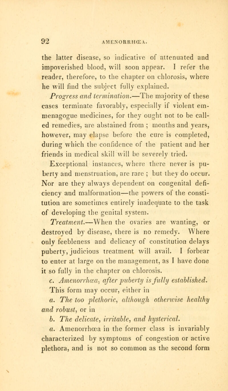 the latter disease, so indicative of attenuated and impoverished blood, will soon appear. I refer the reader, therefore, to the chapter on chlorosis, where he will find the subject fully explained. Progress and termination.—The majority of these cases terminate favorably, especially if violent em- menagogue medicines, for they ought not to be call- ed remedies, are abstained from ; months and years, however, may elapse before the cure is completed, during which the confidence of the patient and her friends in medical skill will be severely tried. Exceptional instances, where there never is pu- berty and menstruation, are rare ; but they do occur. Nor are they always dependent on congenital defi- ciency and malformation—the powers of the consti- tution are sometimes entirely inadequate to the task of developing the genital system. Treatment.—When the ovaries are wanting, or destroyed by disease, there is no remedy. Where only feebleness and delicacy of constitution delays puberty, judicious treatment will avail. I forbear to enter at large on the management, as I have done it so fully in the chapter on chlorosis. c. Amenorrhea, after puberty is fully established. This form may occur, either in a. The too plethoric, although otherwise healthy and robust, or in b. The delicate, irritable, and hysterical. a. Amenorrhcea in the former class is invariably characterized by symptoms of congestion or active plethora, and is not so common as the second form
