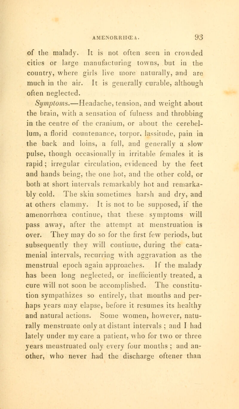 of the malady- It is not often seen in crowded cities or large manufacturing towns, but in the country, where girls live more naturally, and are much in the air. It is generally curable, although often neglected. Symptoms.—headache, tension, and weight about the brain, with a sensation of fulness and throbbing in the centre of the cranium, or about the cerebel- lum, a florid countenance, torpor, lassitude, pain in the back and loins, a full, and generally a slow pulse, though occasionally in irritable females it is rapid ; irregular circulation, evidenced by the feet and hands being, the one hot, and the other cold, or both at short intervals remarkably hot and remarka- bly cold. The skin sometimes harsh and dry, and at others clammy. It is not to be supposed, if the amenorrhcea continue, that these symptoms will pass away, after the attempt at menstruation is over. They may do so for the first few periods, but subsequently they will continue, during the cata- menial intervals, recurring with aggravation as the menstrual epoch again approaches. If the malady has been long neglected, or inefficiently treated, a cure will not soon be accomplished. The constitu- tion sympathizes so entirely, that months and per- haps years may elapse, before it resumes its healthy and natural actions. Some women, however, natu- rally menstruate only at distant intervals ; and I had lately under my care a patient, who for two or three years menstruated only every four months ; and an- other, who never had the discharge oftener than