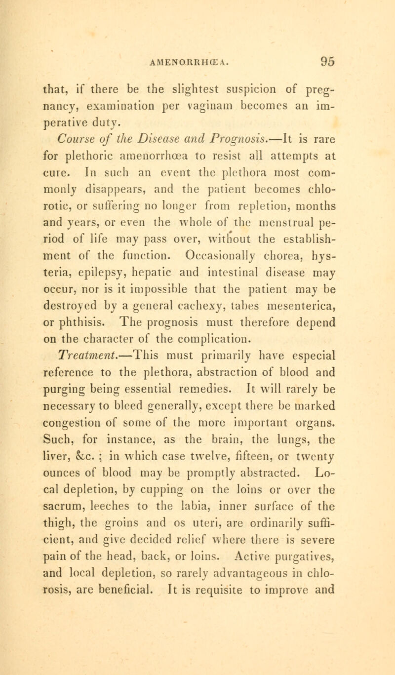 that, if there be the slightest suspicion of preg- nancy, examination per vaginam becomes an im- perative duty. Course of the Disease and Prognosis.—It is rare for plethoric amenorrhcea to resist all attempts at cure. In such an event the plethora most com- monly disappears, and the patient becomes chlo- rotic, or suffering no longer from repletion, months and years, or even the whole of the menstrual pe- riod of life may pass over, without the establish- ment of the function. Occasionally chorea, hys- teria, epilepsy, hepatic and intestinal disease may occur, nor is it impossible that the patient may be destroyed by a general cachexy, tabes mesenterica, or phthisis. The prognosis must therefore depend on the character of the complication. Treatment.—This must primarily have especial reference to the plethora, abstraction of blood and purging being essential remedies. It will rarely be necessary to bleed generally, except there be marked congestion of some of the more important organs. Such, for instance, as the brain, the lungs, the liver, &lc. ; in which case twelve, fifteen, or twenty ounces of blood may be promptly abstracted. Lo- cal depletion, by cupping on the loins or over the sacrum, leeches to the labia, inner surface of the thigh, the groins and os uteri, are ordinarily suffi- cient, and give decided relief where there is severe pain of the head, back, or loins. Active purgatives, and local depletion, so rarely advantageous in chlo- rosis, are beneficial. It is requisite to improve and