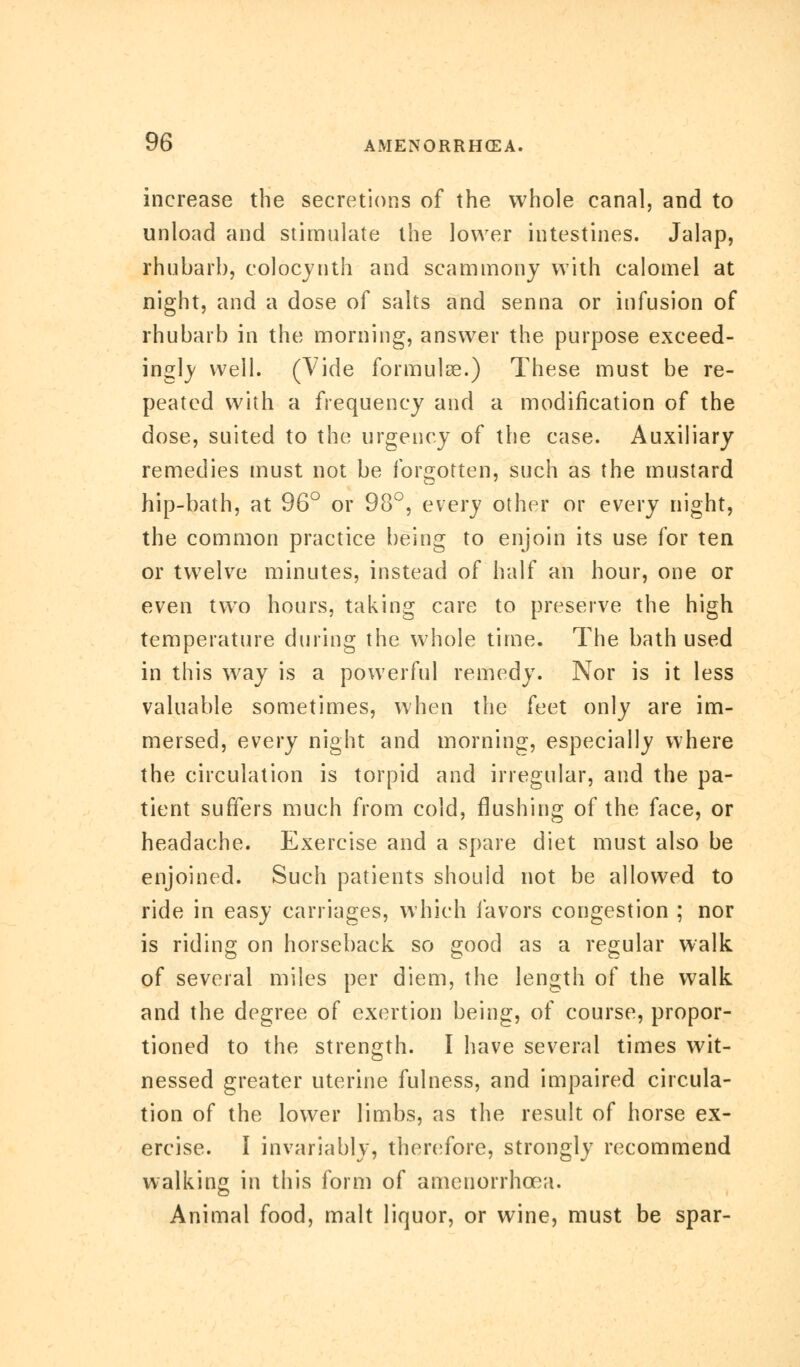 increase the secretions of the whole canal, and to unload and stimulate the lower intestines. Jalap, rhubarb, colocynth and scammony with calomel at night, and a dose of salts and senna or infusion of rhubarb in the morning, answer the purpose exceed- ingly well. (Vide formulae.) These must be re- peated with a frequency and a modification of the dose, suited to the urgency of the case. Auxiliary remedies must not be forgotten, such as the mustard hip-bath, at 96° or 98°, every other or every night, the common practice being to enjoin its use for ten or twelve minutes, instead of half an hour, one or even two hours, taking care to preserve the high temperature during the whole time. The bath used in this way is a powerful remedy. Nor is it less valuable sometimes, when the feet only are im- mersed, every night and morning, especially where the circulation is torpid and irregular, and the pa- tient suffers much from cold, flushing of the face, or headache. Exercise and a spare diet must also be enjoined. Such patients should not be allowed to ride in easy carriages, which favors congestion ; nor is riding on horseback so good as a regular walk of several miles per diem, the length of the walk and the degree of exertion being, of course, propor- tioned to the strength. I have several times wit- nessed greater uterine fulness, and impaired circula- tion of the lower limbs, as the result of horse ex- ercise. I invariably, therefore, strongly recommend walking in this form of amenorrhoea. Animal food, malt liquor, or wine, must be spar-