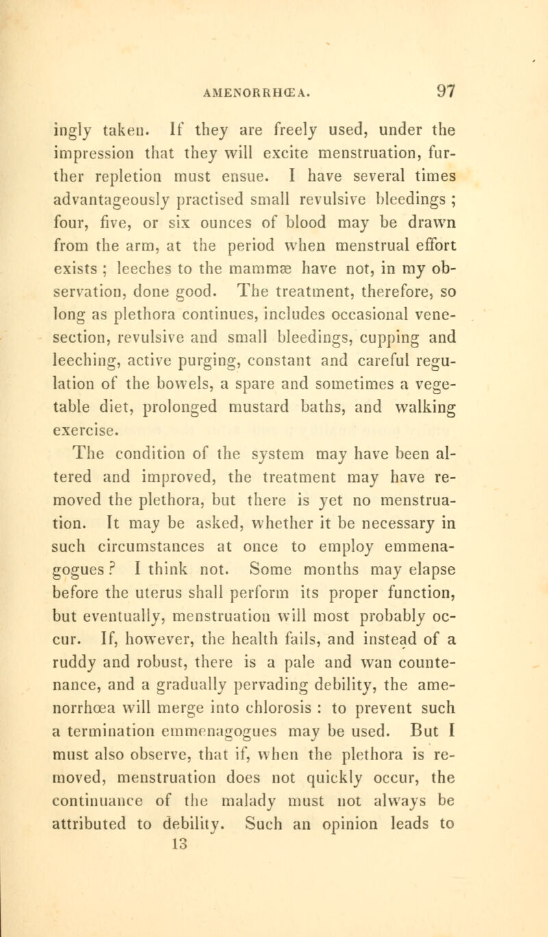 ingly taken. If they are freely used, under the impression that they will excite menstruation, fur- ther repletion must ensue. I have several times advantageously practised small revulsive bleedings ; four, five, or six ounces of blood may be drawn from the arm, at the period when menstrual effort exists ; leeches to the mammas have not, in my ob- servation, done good. The treatment, therefore, so long as plethora continues, includes occasional vene- section, revulsive and small bleedings, cupping and leeching, active purging, constant and careful regu- lation of the bowels, a spare and sometimes a vege- table diet, prolonged mustard baths, and walking exercise. The condition of the system may have been al- tered and improved, the treatment may have re- moved the plethora, but there is yet no menstrua- tion. It may be asked, whether it be necessary in such circumstances at once to employ emmena- gogues ? I think not. Some months may elapse before the uterus shall perform its proper function, but eventually, menstruation will most probably oc- cur. If, however, the health fails, and instead of a ruddy and robust, there is a pale and wan counte- nance, and a gradually pervading debility, the ame- norrhcea will merge into chlorosis : to prevent such a termination emmenagogues may be used. But I must also observe, that if, when the plethora is re- moved, menstruation does not quickly occur, the continuance of the malady must not always be attributed to debility. Such an opinion leads to