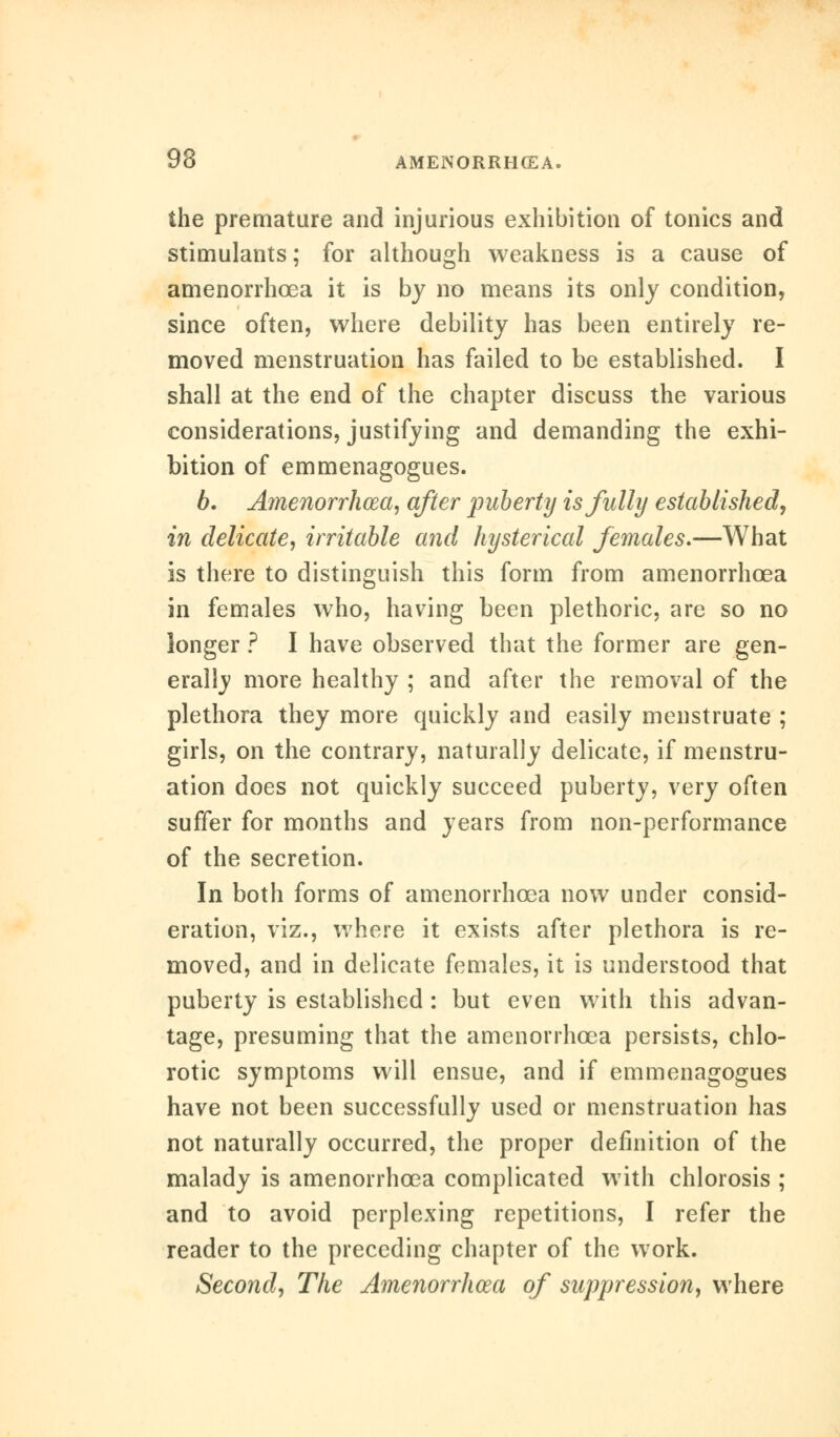 the premature and injurious exhibition of tonics and stimulants; for although weakness is a cause of amenorrhcea it is by no means its only condition, since often, where debility has been entirely re- moved menstruation has failed to be established. I shall at the end of the chapter discuss the various considerations, justifying and demanding the exhi- bition of emmenagogues. b. Amenorrhcea, after puberty is fully established, in delicate, irritable and hysterical females.—What is there to distinguish this form from amenorrhcea in females who, having been plethoric, are so no longer ? I have observed that the former are gen- erally more healthy ; and after the removal of the plethora they more quickly and easily menstruate ; girls, on the contrary, naturally delicate, if menstru- ation does not quickly succeed puberty, very often suffer for months and years from non-performance of the secretion. In both forms of amenorrhcea now under consid- eration, viz., where it exists after plethora is re- moved, and in delicate females, it is understood that puberty is established : but even with this advan- tage, presuming that the amenorrhcea persists, chlo- rotic symptoms will ensue, and if emmenagogues have not been successfully used or menstruation has not naturally occurred, the proper definition of the malady is amenorrhcea complicated with chlorosis ; and to avoid perplexing repetitions, I refer the reader to the preceding chapter of the work. Second, The Amenorrhea of suppression, where