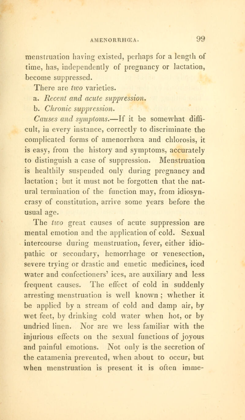 menstruation having existed, perhaps for a length of time, has, independently of pregnancy or lactation, become suppressed. There are two varieties. a. Recent and acute suppression. b. Chronic suppression. Causes and symptoms.—If it be somewhat diffi- cult, in every instance, correctly to discriminate the complicated forms of amenorrhcea and chlorosis, it is easy, from the history and symptoms, accurately to distinguish a case of suppression. Menstruation is healthily suspended only during pregnancy and lactation; but it must not be forgotten that the nat- ural termination of the function may, from idiosyn- crasy of constitution, arrive some years before the usual age. The two great causes of acute suppression are mental emotion and the application of cold. Sexual intercourse during menstruation, fever, either idio- pathic or secondary, hemorrhage or venesection, severe trying or drastic and emetic medicines, iced water and confectioners' ices, are auxiliary and less frequent causes. The effect of cold in suddenly arresting menstruation is well known ; whether it be applied by a stream of cold and damp air, by wet feet, by drinking cold water when hot, or by undried linen. Nor are we less familiar with the injurious effects on the sexual functions of joyous and painful emotions. Not only is the secretion of the catamenia prevented, when about to occur, but when menstruation is present it is often imme-