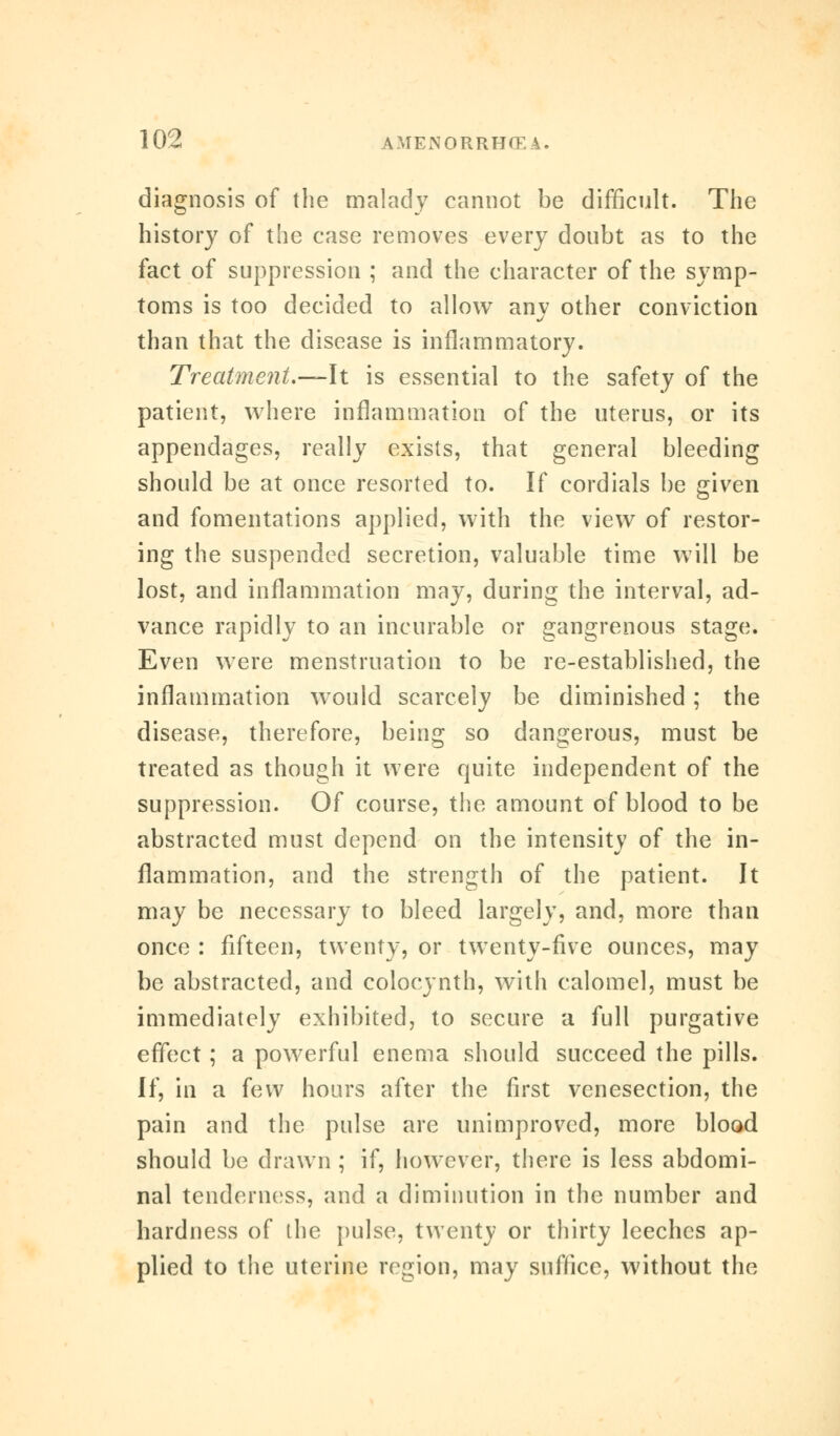 diagnosis of the malady cannot be difficult. The history of the case removes every doubt as to the fact of suppression ; and the character of the symp- toms is too decided to allow any other conviction than that the disease is inflammatory. Treatment.—\t is essential to the safety of the patient, where inflammation of the uterus, or its appendages, really exists, that general bleeding should be at once resorted to. If cordials be given and fomentations applied, with the view of restor- ing the suspended secretion, valuable time will be lost, and inflammation may, during the interval, ad- vance rapidly to an incurable or gangrenous stage. Even were menstruation to be re-established, the inflammation would scarcely be diminished; the disease, therefore, being so dangerous, must be treated as though it were quite independent of the suppression. Of course, the amount of blood to be abstracted must depend on the intensity of the in- flammation, and the strength of the patient. It may be necessary to bleed largely, and, more than once : fifteen, twenty, or twenty-five ounces, may be abstracted, and colocynth, with calomel, must be immediately exhibited, to secure a full purgative effect; a powerful enema should succeed the pills. If, in a few hours after the first venesection, the pain and the pulse are unimproved, more blood should be drawn ; if, however, there is less abdomi- nal tenderness, and a diminution in the number and hardness of the pulse, twenty or thirty leeches ap- plied to the uterine region, may suffice, without the