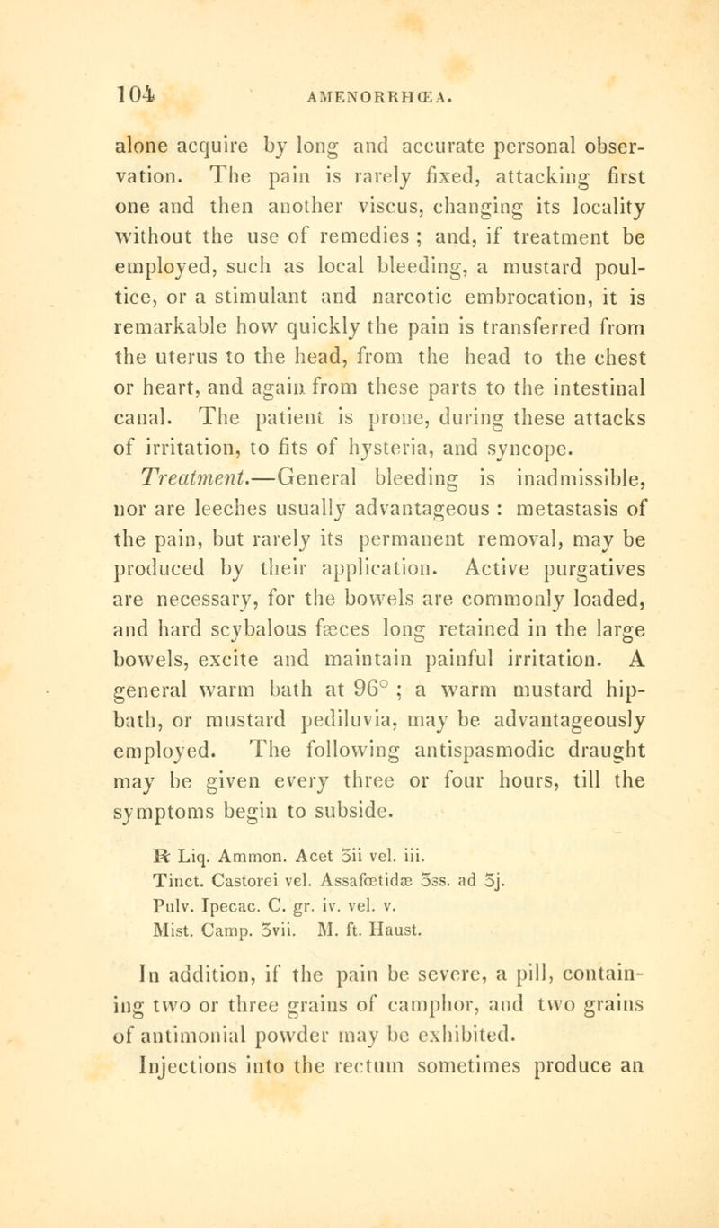 alone acquire by long and accurate personal obser- vation. The pain is rarely fixed, attacking first one and then another viscus, changing its locality without the use of remedies ; and, if treatment be employed, such as local bleeding, a mustard poul- tice, or a stimulant and narcotic embrocation, it is remarkable how quickly the pain is transferred from the uterus to the head, from the head to the chest or heart, and again from these parts to the intestinal canal. The patient is prone, during these attacks of irritation, to fits of hysteria, and syncope. Treatment,—General bleeding is inadmissible, nor are leeches usually advantageous : metastasis of the pain, but rarely its permanent removal, may be produced by their application. Active purgatives are necessary, for the bowels are commonly loaded, and hard scvbalous f^ces Ions: retained in the large bowels, excite and maintain painful irritation. A general warm bath at 96° ; a warm mustard hip- bath, or mustard pediluvia, may be advantageously employed. The following antispasmodic draught may be given every three or four hours, till the symptoms begin to subside. R Liq. Ammon. Acet 5ii vel. iii. Tinct. Castorei vel. Assafoetidse 5ss. ad 5j. Pulv. Ipecac. C. gr. iv. vel. v. Mist. Camp. 3vii. M. ft. Haust. In addition, if the pain be severe, a pill, contain- ing two or three grains of camphor, and two grains of antimonial powder may be exhibited. Injections into the rectum sometimes produce an