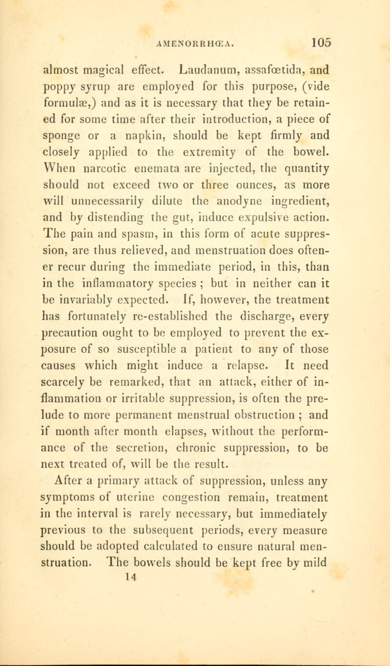 almost magical effect. Laudanum, assafcetida, and poppy syrup are employed for this purpose, (vide formulae,) and as it is necessary that they be retain- ed for some time after their introduction, a piece of sponge or a napkin, should be kept firmly and closely applied to the extremity of the bowel. When narcotic enemata are injected, the quantity should not exceed two or three ounces, as more will unnecessarily dilute the anodyne ingredient, and by distending the gut, induce expulsive action. The pain and spasm, in this form of acute suppres- sion, are thus relieved, and menstruation does often- er recur during the immediate period, in this, than in the inflammatory species ; but in neither can it be invariably expected. If, however, the treatment has fortunately re-established the discharge, every precaution ought to be employed to prevent the ex- posure of so susceptible a patient to any of those causes which might induce a relapse. It need scarcely be remarked, that an attack, either of in- flammation or irritable suppression, is often the pre- lude to more permanent menstrual obstruction ; and if month after month elapses, without the perform- ance of the secretion, chronic suppression, to be next treated of, will be the result. After a primary attack of suppression, unless any symptoms of uterine congestion remain, treatment in the interval is rarely necessary, but immediately previous to the subsequent periods, every measure should be adopted calculated to ensure natural men- struation. The bowels should be kept free by mild 14