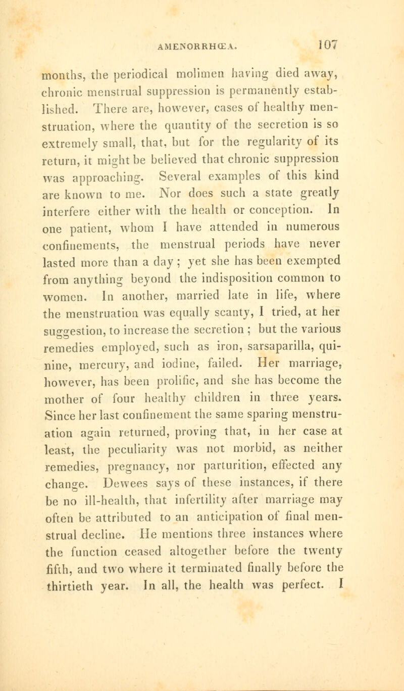 months, the periodical molimen having died away, chronic menstrual suppression is permanently estab- lished. There are, however, cases of healthy men- struation, where the quantity of the secretion is so extremely small, that, but for the regularity of its return, it might be believed that chronic suppression was approaching. Several examples of this kind are known to me. Nor does such a state greatly interfere either with the health or conception. In one patient, whom I have attended in numerous confinements, the menstrual periods have never lasted more than a day ; yet she has been exempted from anything beyond the indisposition common to women. In another, married late in life, where the menstruation was equally scanty, I tried, at her su£°-estion, to increase the secretion ; but the various remedies employed, such as iron, sarsaparilla, qui- nine, mercury, and iodine, failed. Her marriage, however, has been prolific, and she has become the mother of four healthy children in three years. Since her last confinement the same sparing menstru- ation again returned, proving that, in her case at least, the peculiarity was not morbid, as neither remedies, pregnancy, nor parturition, effected any change. Dewees says of these instances, if there be no ill-health, that infertility after marriage may often be attributed to an anticipation of final men- strual decline. He mentions three instances where the function ceased altogether before the twenty fifth, and two where it terminated finally before the thirtieth year. In all, the health was perfect. I
