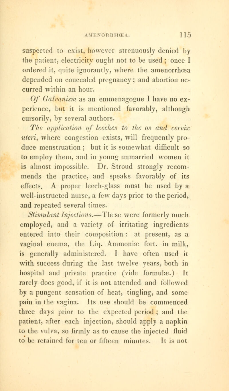 suspected to exist, however strenuously denied by the patient, electricity ought not to be used ; once I ordered it, quite ignorantly, where the amenorrhcea depended on concealed pregnancy ; and abortion oc- curred within an hour. Of Galvanism as an emmenagogue I have no ex- perience, but it is mentioned favorably, although cursorily, by several authors. The application of leeches to the os and cervix uteri, where congestion exists, will frequently pro- duce menstruation ; but it is somewhat difficult so to employ them, and in young unmarried women it is almost impossible. Dr. Stroud strongly recom- mends the practice, and speaks favorably of its effects. A proper leech-glass must be used by a well-instructed nurse, a few days prior to the period, and repeated several times. Stimulant Injections.—These were formerly much employed, and a variety of irritating ingredients entered into their composition : at present, as a vaginal enema, the Liq. Ammonias fort, in milk, is generally administered. I have often used it with success during the last twelve years, both in hospital and private practice (vide formulae.) It rarely does good, if it is not attended and followed by a pungent sensation of heat, tingling, and some pain in the vagina. Its use should be commenced three days prior to the expected period ; and the patient, after each injection, should apply a napkin to the vulva, so firmly as to cause the injected fluid to be retained for ten or fifteen minutes. It is not