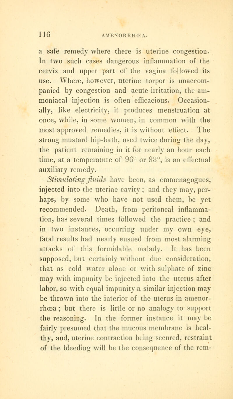 a safe remedy where there is uterine congestion. In two such cases dangerous inflammation of the cervix and upper part of the vagina followed its use. Where, however, uterine torpor is unaccom- panied by congestion and acute irritation, the am- moniacal injection is often efficacious. Occasion- ally, like electricity, it produces menstruation at once, while, in some women, in common with the most approved remedies, it is without effect. The strong mustard hip-bath, used twice during the day, the patient remaining in it for nearly an hour each time, at a temperature of 96° or 98°, is an effectual auxiliary remedy. Stimulating fluids have been, as emmenagogues, injected into the uterine cavity ; and they may, per- haps, by some who have not used them, be yet recommended. Death, from peritoneal inflamma- tion, has several times followed the practice ; and in two instances, occurring under my own eye, fatal results had nearly ensued from most alarming attacks of this formidable malady. It has been supposed, but certainly without due consideration, that as cold water alone or with sulphate of zinc may with impunity be injected into the uterus after labor, so with equal impunity a similar injection may be thrown into the interior of the uterus in amenor- rhoea; but there is little or no analogy to support the reasoning. In the former instance it may be fairly presumed that the mucous membrane is heal- thy, and, uterine contraction being secured, restraint of the bleeding will be the consequence of the rem-