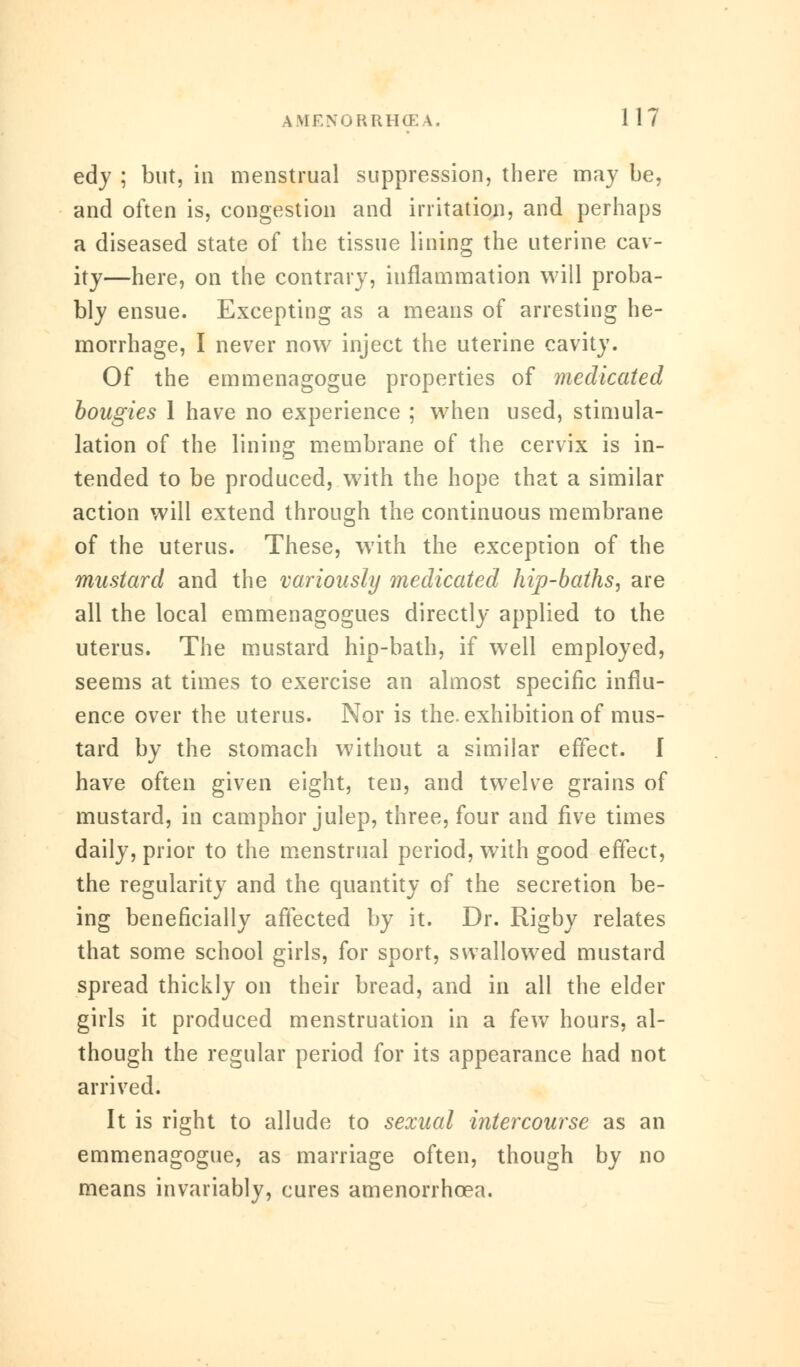 edy ; but, in menstrual suppression, there may be, and often is, congestion and irritation, and perhaps a diseased state of the tissue lining the uterine cav- ity—here, on the contrary, inflammation will proba- bly ensue. Excepting as a means of arresting he- morrhage, I never now inject the uterine cavity. Of the emmenagogue properties of medicated bougies 1 have no experience ; when used, stimula- tion of the lining membrane of the cervix is in- tended to be produced, w7ith the hope that a similar action will extend through the continuous membrane of the uterus. These, with the exception of the mustard and the variously medicated hip-baths, are all the local emmenagogues directly applied to the uterus. The mustard hip-bath, if well employed, seems at times to exercise an almost specific influ- ence over the uterus. Nor is the. exhibition of mus- tard by the stomach without a similar effect. I have often given eight, ten, and twelve grains of mustard, in camphor julep, three, four and five times daily, prior to the menstrual period, with good effect, the regularity and the quantity of the secretion be- ing beneficially affected by it. Dr. Rigby relates that some school girls, for sport, swallowed mustard spread thickly on their bread, and in all the elder girls it produced menstruation in a few hours, al- though the regular period for its appearance had not arrived. It is right to allude to sexual intercourse as an emmenagogue, as marriage often, though by no means invariably, cures amenorrhoea.