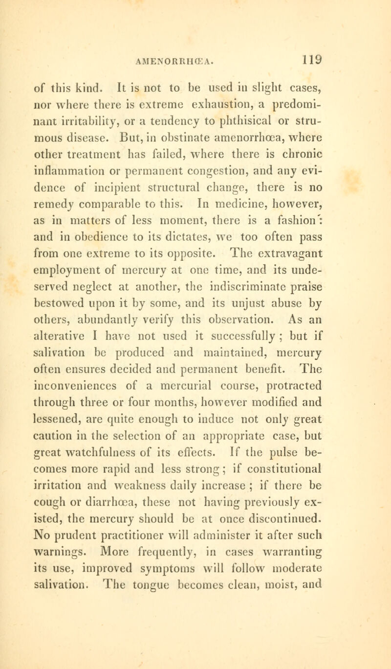 of this kind. It is not to be used in slight cases, nor where there is extreme exhaustion, a predomi- nant irritability, or a tendency to phthisical or stru- mous disease. But, in obstinate amenorrhcea, where other treatment has failed, where there is chronic inflammation or permanent congestion, and any evi- dence of incipient structural change, there is no remedy comparable to this. In medicine, however, as in matters of less moment, there is a fashion': and in obedience to its dictates, we too often pass from one extreme to its opposite. The extravagant employment of mercury at one time, and its unde- served neglect at another, the indiscriminate praise bestowed upon it by some, and its unjust abuse by others, abundantly verify this observation. As an alterative I have not used it successfully ; but if salivation be produced and maintained, mercury often ensures decided and permanent benefit. The inconveniences of a mercurial course, protracted through three or four months, however modified and lessened, are quite enough to induce not only great caution in the selection of an appropriate case, but great watchfulness of its effects. If the pulse be- comes more rapid and less strong; if constitutional irritation and weakness daily increase ; if there be cough or diarrhoea, these not having previously ex- isted, the mercury should be at once discontinued. No prudent practitioner will administer it after such warnings. More frequently, in cases warranting its use, improved symptoms will follow moderate salivation. The tongue becomes clean, moist, and
