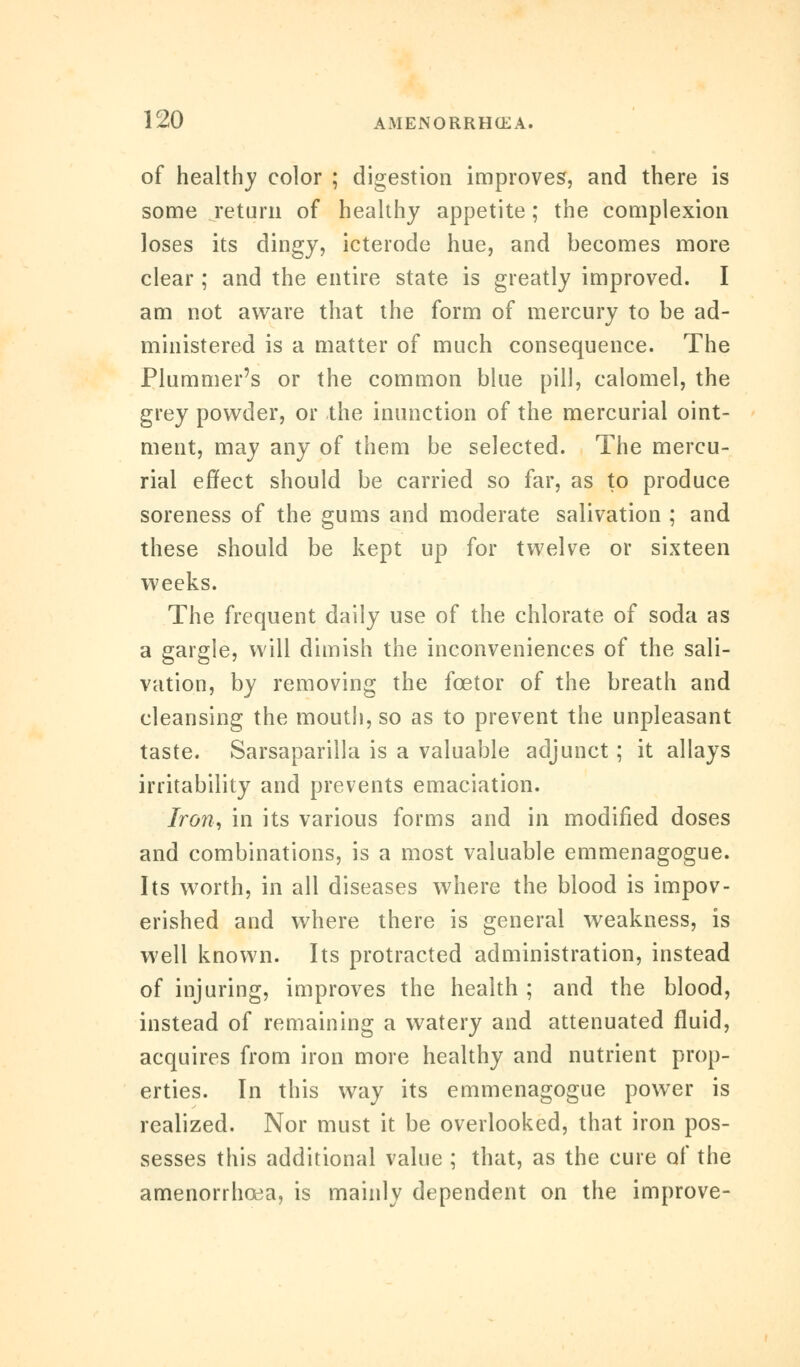 of healthy color ; digestion improves, and there is some return of healthy appetite; the complexion loses its dingy, icterode hue, and becomes more clear ; and the entire state is greatly improved. I am not aware that the form of mercury to be ad- ministered is a matter of much consequence. The Plummer's or the common blue pill, calomel, the grey powder, or the inunction of the mercurial oint- ment, may any of them be selected. The mercu- rial effect should be carried so far, as to produce soreness of the gums and moderate salivation ; and these should be kept up for twelve or sixteen weeks. The frequent daily use of the chlorate of soda as a gargle, will dimish the inconveniences of the sali- vation, by removing the fcetor of the breath and cleansing the mouth, so as to prevent the unpleasant taste. Sarsaparilla is a valuable adjunct; it allays irritability and prevents emaciation. Iron, in its various forms and in modified doses and combinations, is a most valuable emmenagogue. Its worth, in all diseases where the blood is impov- erished and where there is general weakness, is well known. Its protracted administration, instead of injuring, improves the health ; and the blood, instead of remaining a watery and attenuated fluid, acquires from iron more healthy and nutrient prop- erties. In this way its emmenagogue power is realized. Nor must it be overlooked, that iron pos- sesses this additional value ; that, as the cure of the amenorrhcea, is mainly dependent on the improve-