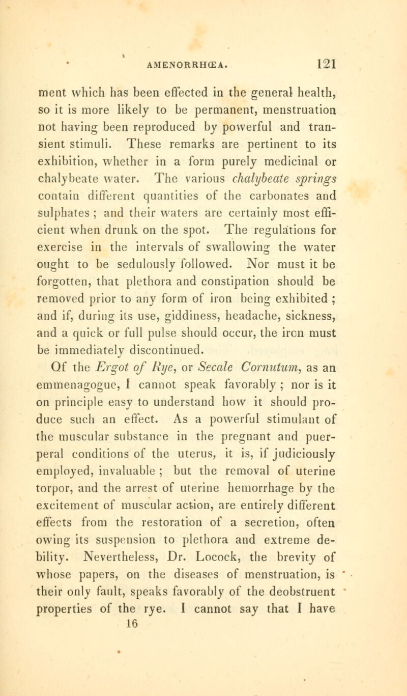 ment which has been effected in the general health, so it is more likely to be permanent, menstruation not having been reproduced by powerful and tran- sient stimuli. These remarks are pertinent to its exhibition, whether in a form purely medicinal or chalybeate water. The various chalybeate springs contain different quantities of the carbonates and sulphates ; and their waters are certainly most effi- cient when drunk on the spot. The regulations for exercise in the intervals of swallowing the water ought to be sedulously followed. Nor must it be forgotten, that plethora and constipation should be removed prior to any form of iron being exhibited ; and if, during its use, giddiness, headache, sickness, and a quick or full pulse should occur, the ircn must be immediately discontinued. Qf the Ergot of Rye, or Secale Cornutum, as an emmenagogue, I cannot speak favorably ; nor is it on principle easy to understand how it should pro- duce such an effect. As a powerful stimulant of the muscular substance in the pregnant and puer- peral conditions of the uterus, it is, if judiciously employed, invaluable ; but the removal of uterine torpor, and the arrest of uterine hemorrhage by the excitement of muscular action, are entirely different effects from the restoration of a secretion, often owing its suspension to plethora and extreme de- bility. Nevertheless, Dr. Locock, the brevity of whose papers, on the diseases of menstruation, is their only fault, speaks favorably of the deobstruent properties of the rye. I cannot say that I have 16