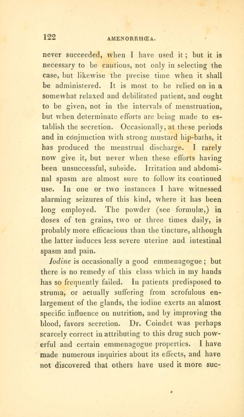never succeeded, when I have used it; but it is necessary to be cautious, not only in selecting the case, but likewise the precise time when it shall be administered. It is most to be relied on in a somewhat relaxed and debilitated patient, and ought to be given, not in the intervals of menstruation, but when determinate efforts are being made to es- tablish the secretion. Occasionally, at these periods and in conjunction with strong mustard hip-baths, it has produced the menstrual discharge. I rarely now give it, but never when these efforts having been unsuccessful, subside. Irritation and abdomi- nal spasm are almost sure to follow its continued use. In one or two instances I have witnessed alarming seizures of this kind, where it has been long employed. The powder (see formulae,) in doses of ten grains, two or three times daily, is probably more efficacious than the tincture, although the latter induces less severe uterine and intestinal spasm and pain. Iodine is occasionally a good emmenagogue ; but there is no remedy of this class which in my hands has so frequently failed. In patients predisposed to struma, or actually suffering from scrofulous en- largement of the glands, the iodine exerts an almost specific influence on nutrition, and by improving the blood, favors secretion. Dr. Coindet was perhaps scarcely correct in attributing to this drug such pow- erful and certain emmenagogue properties. I have made numerous inquiries about its effects, and have not discovered that others have used it more sue-