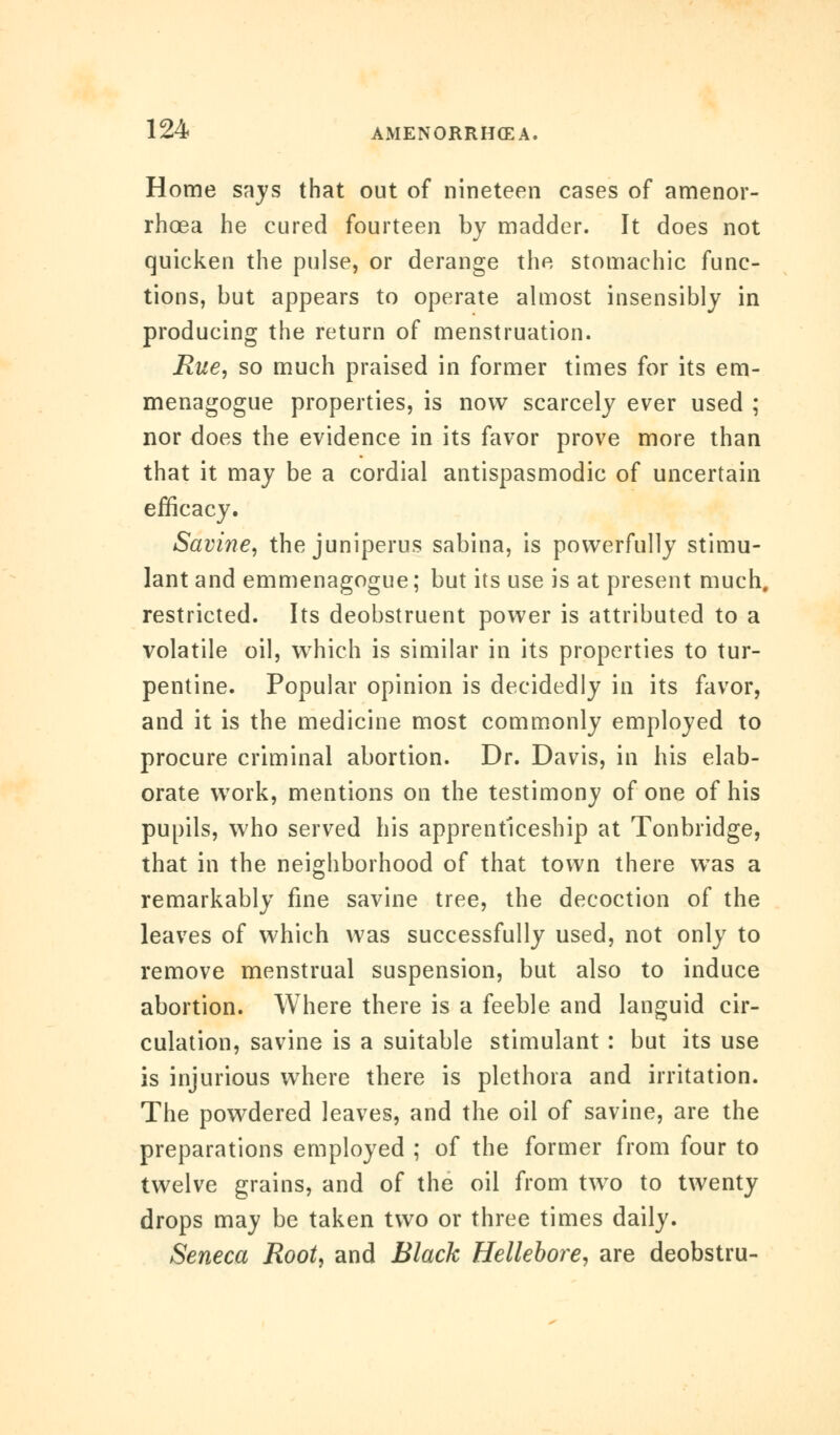 Home says that out of nineteen cases of amenor- rhea he cured fourteen by madder. It does not quicken the pulse, or derange the stomachic func- tions, but appears to operate almost insensibly in producing the return of menstruation. Rue, so much praised in former times for its em- menagogue properties, is now scarcely ever used ; nor does the evidence in its favor prove more than that it may be a cordial antispasmodic of uncertain efficacy. Savine, the juniperus sabina, is powerfully stimu- lant and emmenagogue; but its use is at present much, restricted. Its deobstruent power is attributed to a volatile oil, which is similar in its properties to tur- pentine. Popular opinion is decidedly in its favor, and it is the medicine most commonly employed to procure criminal abortion. Dr. Davis, in his elab- orate work, mentions on the testimony of one of his pupils, who served his apprenticeship at Tonbridge, that in the neighborhood of that town there was a remarkably fine savine tree, the decoction of the leaves of which was successfully used, not only to remove menstrual suspension, but also to induce abortion. Where there is a feeble and languid cir- culation, savine is a suitable stimulant : but its use is injurious where there is plethora and irritation. The powdered leaves, and the oil of savine, are the preparations employed ; of the former from four to twelve grains, and of the oil from two to twenty drops may be taken two or three times daily. Seneca Root, and Black Hellebore, are deobstru-