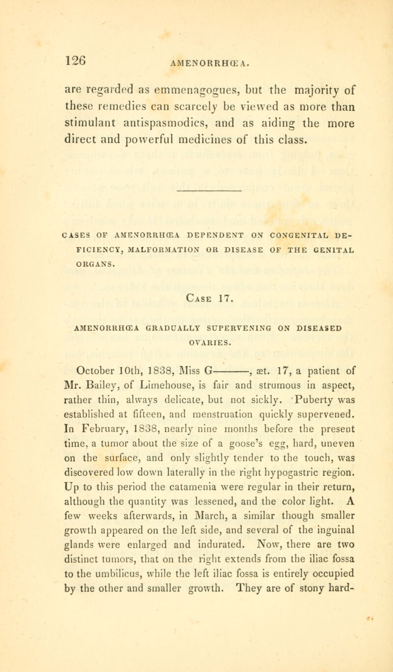 are regarded as emmenagogues, but the majority of these remedies can scarcely be viewed as more than stimulant antispasmodics, and as aiding the more direct and powerful medicines of this class. CASES OF AMENORRHEA DEPENDENT ON CONGENITAL DE- FICIENCY, MALFORMATION OR DISEASE OF THE GENITAL ORGANS. Case 17. amenorrhea gradually supervening on diseased OVARIES. October 10th, 1838, Miss G , aet. 17, a patient of Mr. Bailey, of Limehouse, is fair and strumous in aspect, rather thin, ahvays delicate, but not sickly. Puberty was established at fifteen, and menstruation quickly supervened. In February, 1838, nearly nine months before the present time, a tumor about the size of a goose's egg, hard, uneven on the surface, and only slightly tender to the touch, was discovered low down laterally in the right hypogastric region. Up to this period the catamenia were regular in their return, although the quantity was lessened, and the color light. A few weeks afterwards, in March, a similar though smaller growth appeared on the left side, and several of the inguinal glands were enlarged and indurated. Now, there are two distinct tumors, that on the right extends from the iliac fossa to the umbilicus, while the left iliac fossa is entirely occupied by the other and smaller growth. They are of stony hard-