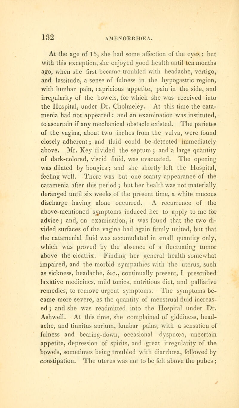 At the age of 1 5, she had some affection of the eyes : but with this exception, she enjoyed good health until ten months ago, when she first became troubled with headache, vertigo, and lassitude, a sense of fulness in the hypogastric region, with lumbar pain, capricious appetite, pain in the side, and irregularity of the bowels, for which she was received into the Hospital, under Dr. Cholmeley. At this time the cata- menia had not appeared : and an examination was instituted, to ascertain if any mechanical obstacle existed. The parietes of the vagina, about two inches from the vulva, were found closely adherent; and fluid could be detected immediately above. Mr. Key divided the septum ; and a large quantity of dark-colored, viscid fluid, was evacuated. The opening was dilated by bougies; and she shortly left the Hospital, feeling well. There was but one scanty appearance of the catamenia after this period ; but her health was not materially deranged until six weeks of the present time, a white mucous discharge having alone occurred. A recurrence of the above-mentioned symptoms induced her to apply to me for advice; and, on examination, it was found that the two di- vided surfaces of the vagina had again firmly united, but that the catamenial fluid was accumulated in small quantity only, which was proved by the absence of a fluctuating tumor above the cicatrix. Finding her general health somewhat impaired, and the morbid sympathies with the uterus, such as sickness, headache, Slc, continually present, I prescribed laxative medicines, mild tonics, nutritious diet, and palliative remedies, to remove urgent symptoms. The symptoms be- came more severe, as the quantity of menstrual fluid increas- ed ; and she was readmitted into the Hospital under Dr. Ashwell. At this time, she complained of giddiness, head- ache, and tinnitus aurium, lumbar pains, with a sensation of fulness and bearing-down, occasional dyspnoea, uncertain appetite, depression of spirits, and great irregularity of the bowels, sometimes being troubled with diarrhoea, followed by constipation. The uterus was not to be felt above the pubes ;