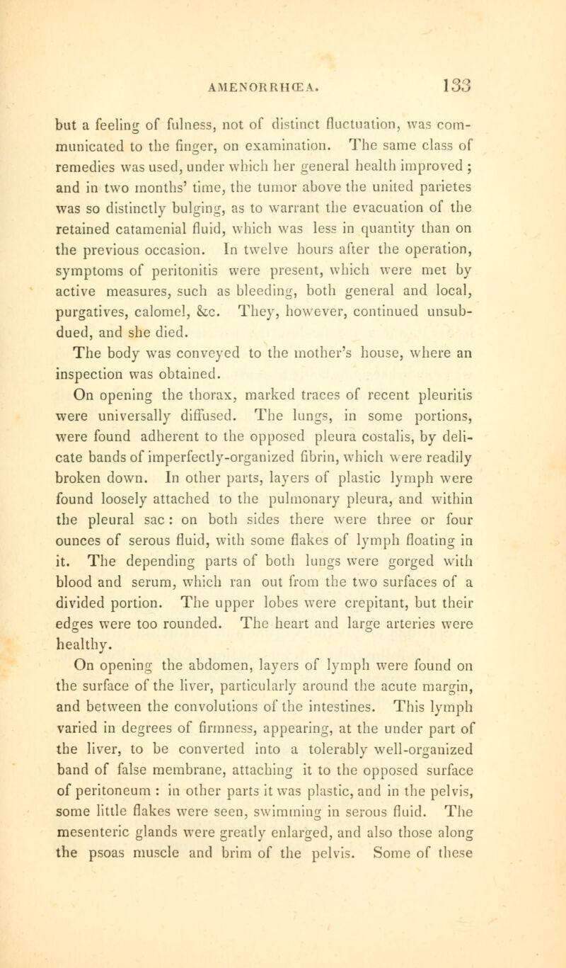 but a feeling of fulness, not of distinct fluctuation, was com- municated to the finger, on examination. The same class of remedies was used, under which her general health improved ; and in two months' time, the tumor above the united parietes was so distinctly bulging, as to warrant the evacuation of the retained catamenial fluid, which was less in quantity than on the previous occasion. In twelve hours after the operation, symptoms of peritonitis were present, which were met by active measures, such as bleeding, both general and local, purgatives, calomel, &c. They, however, continued unsub- dued, and she died. The body was conveyed to the mother's house, where an inspection was obtained. On opening the thorax, marked traces of recent pleuritis were universally diffused. The lungs, in some portions, were found adherent to the opposed pleura costalis, by deli- cate bands of imperfectly-organized fibrin, which were readily broken down. In other parts, layers of plastic lymph were found loosely attached to the pulmonary pleura, and within the pleural sac: on both sides there were three or four ounces of serous fluid, with some flakes of lymph floating in it. The depending parts of both lungs were gorged with blood and serum, which ran out from the two surfaces of a divided portion. The upper lobes were crepitant, but their edges wTere too rounded. The heart and large arteries were healthy. On opening the abdomen, layers of lymph were found on the surface of the liver, particularly around the acute margin, and between the convolutions of the intestines. This lymph varied in degrees of firmness, appearing, at the under part of the liver, to be converted into a tolerably well-organized band of false membrane, attaching it to the opposed surface of peritoneum : in other parts it was plastic, and in the pelvis, some little flakes were seen, swimming in serous fluid. The mesenteric glands were greatly enlarged, and also those along the psoas muscle and brim of the pelvis. Some of these