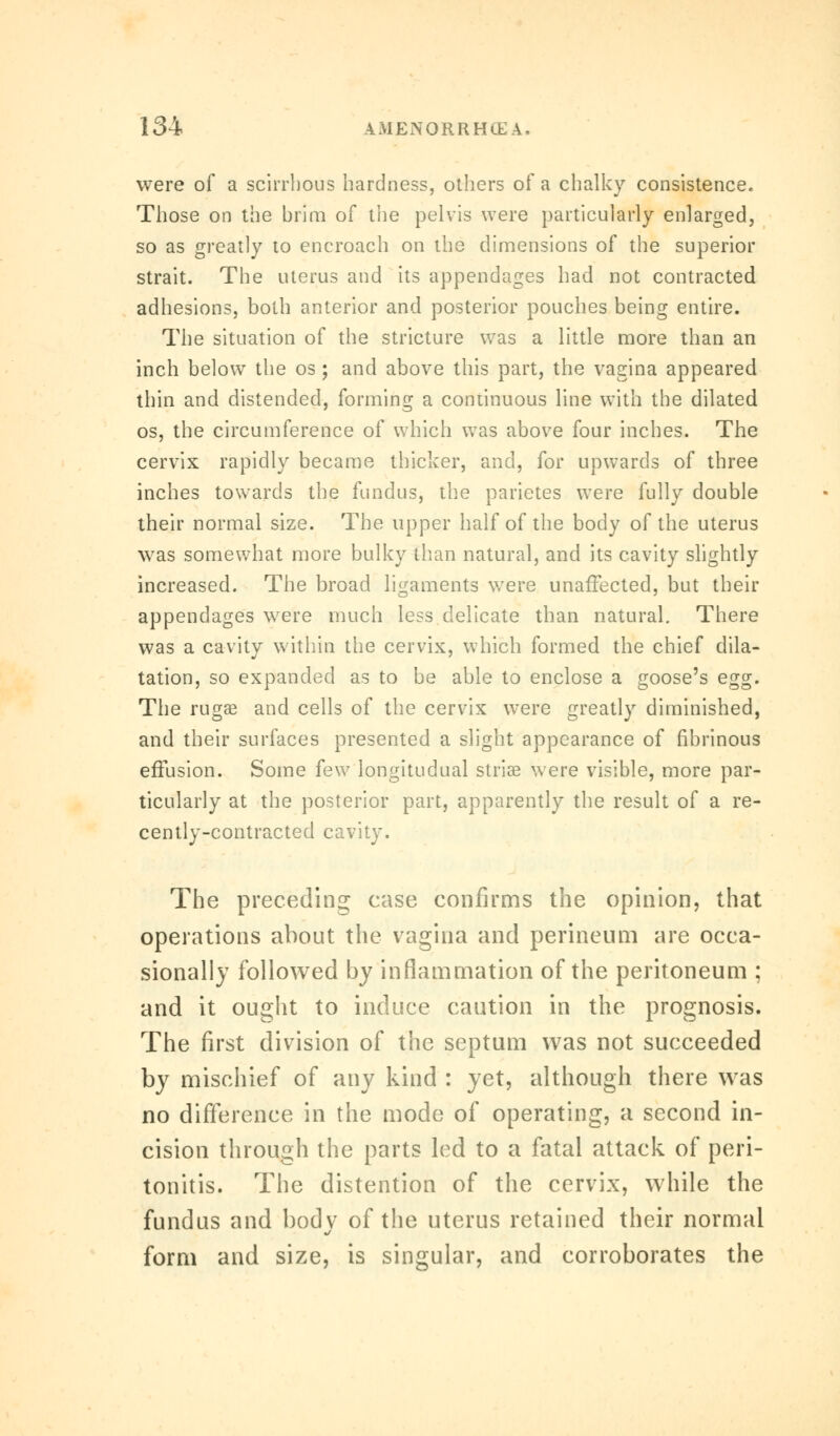were of a scirrhous hardness, others of a chalky consistence. Those on the brim of the pelvis were particularly enlarged, so as greatly to encroach on the dimensions of the superior strait. The uterus and its appendages had not contracted adhesions, both anterior and posterior pouches being entire. The situation of the stricture was a little more than an inch below the os; and above this part, the vagina appeared thin and distended, forming a continuous line with the dilated os, the circumference of which was above four inches. The cervix rapidly became thicker, and, for upwards of three inches towards the fundus, the parietes were fully double their normal size. The upper half of the body of the uterus was somewhat more bulky than natural, and its cavity slightly increased. The broad ligaments were unaffected, but their appendages were much less delicate than natural. There was a cavity within the cervix, which formed the chief dila- tation, so expanded as to be able to enclose a goose's egg. The rugae and cells of the cervix were greatly diminished, and their surfaces presented a slight appearance of fibrinous effusion. Some few longitudual striae were visible, more par- ticularly at the posterior part, apparently the result of a re- cently-contracted cavity. The preceding case confirms the opinion, that operations about the vagina and perineum are occa- sionally followed by inflammation of the peritoneum ; and it ought to induce caution in the prognosis. The first division of the septum was not succeeded by mischief of any kind : yet, although there was no difference in the mode of operating, a second in- cision through the parts led to a fatal attack of peri- tonitis. The distention of the cervix, while the fundus and body of the uterus retained their normal form and size, is singular, and corroborates the