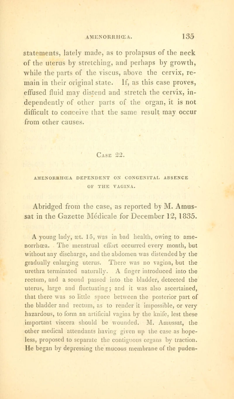 statements, lately made, as to prolapsus of the neck of the uterus by stretching, and perhaps by growth, while the parts of the viscus, above the cervix, re- main in their original state. If, as this case proves, effused fluid may distend and stretch the cervix, in- dependently of other parts of the organ, it is not difficult to conceive that the same result may occur from other causes. Case 22. AMENORRHEA DEPENDENT ON CONGENITAL ABSENCE OF THE VAGINA. Abridged from the case, as reported by M. Amus- sat in the Gazette Medicale for December 12, 1835. A young lady, set. 15, was in bad health, owing to ame- norrhea. The menstrual effort occurred every month, but without any discharge, and the abdomen was distended by the gradually enlarging uterus. There was no vagina, but the urethra terminated naturally. A finger introduced into the rectum, and a sound passed into the bladder, detected the uterus, large and fluctuating; and it was also ascertained, that there was so little space between the posterior part of the bladder and rectum, as to render it impossible, or very hazardous, to form an artificial vagina by the knife, lest these important viscera should be wounded. M. Amussat, the other medical attendants having given up the case as hope- less, proposed to separate the contiguous organs by traction. He began by depressing the mucous membrane of the puden-