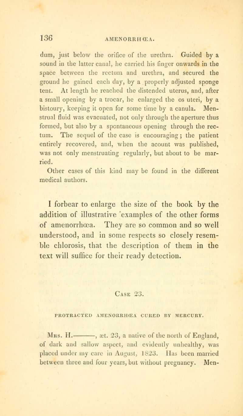 dum, just below the orifice of the urethra. Guided by a sound in the latter canal, he carried his finger onwards in the space between the rectum and urethra, and secured the ground he gained each day, by a properly adjusted sponge tent. At length he reached the distended uterus, and, after a small opening by a trocar, he enlarged the os uteri, by a bistoury, keeping it open for some time by a canula. Men- strual fluid was evacuated, not only through the aperture thus formed, but also by a spontaneous opening through the rec- tum. The sequel of the case is encouraging; the patient entirely recovered, and, when the acount was published, was not only menstruating regularly, but about to be mar- ried. Other cases of this kind may be found in the different medical authors. I forbear to enlarge the size of the book by the addition of illustrative 'examples of the other forms of amenorrhoea. They are so common and so well understood, and in some respects so closely resem- ble chlorosis, that the description of them in the text will suffice for their ready detection. Case 23. protracted amenorrhoea cured by mercury. Mrs. H. , xt. 23, a native of the north of England, of dark and sallow aspect, and evidently unhealthy, was placed under my care in August, 1S23. lias been married between three and four years, but without pregnancy. Men-