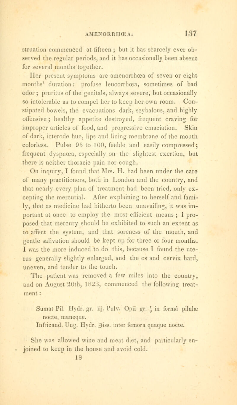 struation commenced at fifteen ; but it has scarcely ever ob- served the regular periods, and it has occasionally been absent for several months together. Her present symptoms are amenorrhea of seven or eight months' duration: profuse leucorrhcea, sometimes of bad odor; pruritus of the genitals, always severe, but occasionally so intolerable as to compel her to keep her own room. Con- stipated bowels, the evacuations dark, scybalous, and highly offensive; healthy appetite destroyed, frequent craving for improper articles of food, and progressive emaciation. Skin of dark, icterode hue, lips and lining membrane of the mouth colorless. Pulse 95 to 100, feeble and easily compressed; frequent dyspncea, especially on the slightest exertion, but there is neither thoracic pain nor cough. On inquiry, I found that Mrs. H. had been under the care of many practitioners, both in London and the country, and that nearly every plan of treatment had been tried, only ex- cepting the mercurial. After explaining to herself and fami- ly, that as medicine had hitherto been unavailing, it was im- portant at once to employ the most efficient means ; I pro- posed that mercury should be exhibited to such an extent as to affect the system, and that soreness of the mouth, and gentle salivation should be kept up for three or four months. I was the more induced to do this, because I found the ute- rus generally slightly enlarged, and the os and cervix hard, uneven, and tender to the touch. The patient was removed a few miles into the country, and on August 20th, 1823, commenced the following treat- ment : Sumat Pil. Hydr. gr. iij. Pulv. Opii gr. -J- in forma piluloe nocte, maneque. Infricand. Ung. Hydr. Biss. inter femora quaque nocte. She was allowed wine and meat diet, and particularly en- joined to keep in the house and avoid cold. 18