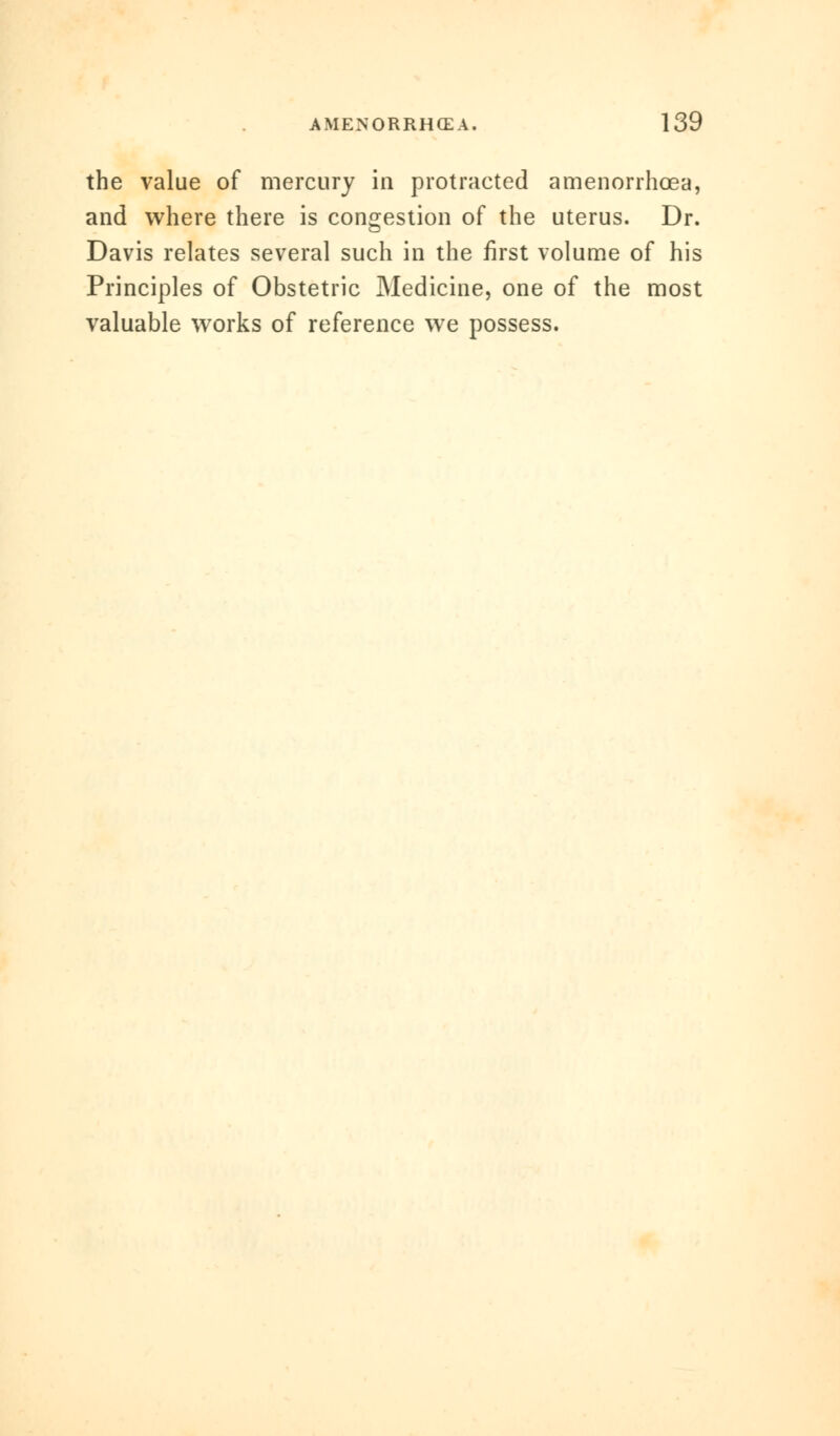 the value of mercury in protracted amenorrhcea, and where there is congestion of the uterus. Dr. Davis relates several such in the first volume of his Principles of Obstetric Medicine, one of the most valuable works of reference we possess.