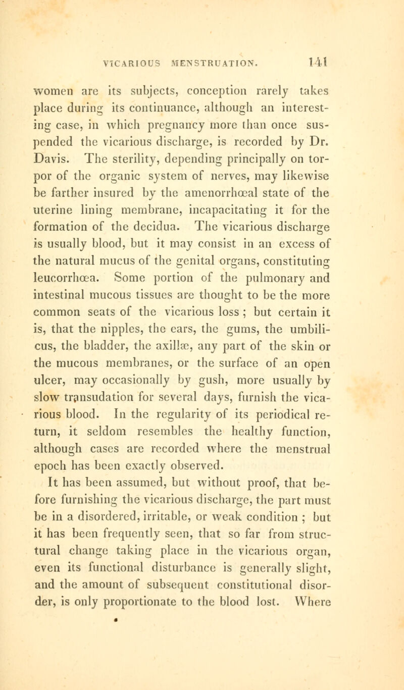 women are its subjects, conception rarely takes place during its continuance, although an interest- ing case, in which pregnancy more than once sus- pended the vicarious discharge, is recorded by Dr. Davis. The sterility, depending principally on tor- por of the organic system of nerves, may likewise be farther insured by the amenorrhceal state of the uterine lining membrane, incapacitating it for the formation of the decidua. The vicarious discharge is usually blood, but it may consist in an excess of the natural mucus of the genital organs, constituting leucorrhcea. Some portion of the pulmonary and intestinal mucous tissues are thought to be the more common seats of the vicarious loss ; but certain it is, that the nipples, the ears, the gums, the umbili- cus, the bladder, the axillae, any part of the skin or the mucous membranes, or the surface of an open ulcer, may occasionally by gush, more usually by slow transudation for several days, furnish the vica- rious blood. In the regularity of its periodical re- turn, it seldom resembles the healthy function, although cases are recorded where the menstrual epoch has been exactly observed. It has been assumed, but without proof, that be- fore furnishing the vicarious discharge, the part must be in a disordered, irritable, or weak condition ; but it has been frequently seen, that so far from struc- tural change taking place in the vicarious organ, even its functional disturbance is generally slight, and the amount of subsequent constitutional disor- der, is only proportionate to the blood lost. Where