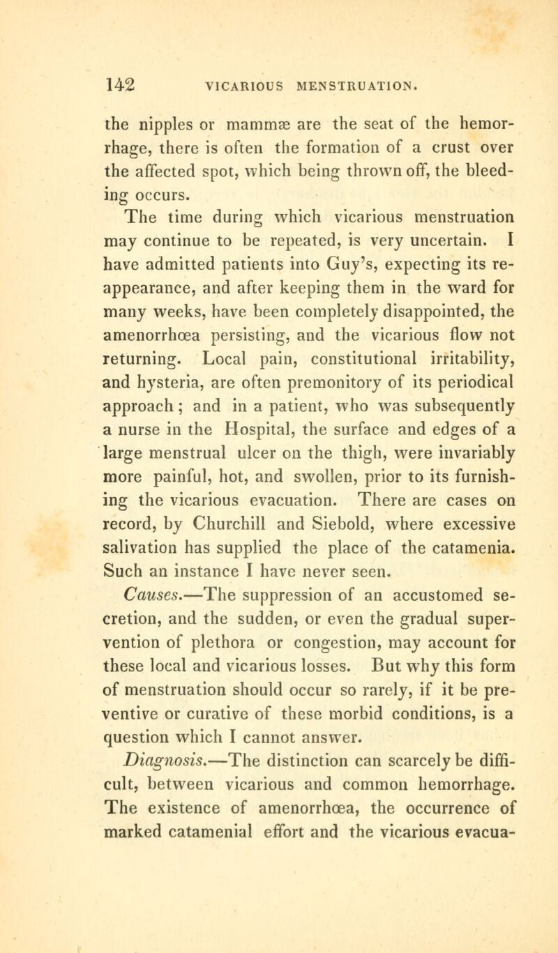 the nipples or mammae are the seat of the hemor- rhage, there is often the formation of a crust over the affected spot, which being thrown off, the bleed- ing occurs. The time during which vicarious menstruation may continue to be repeated, is very uncertain. I have admitted patients into Guy's, expecting its re- appearance, and after keeping them in the ward for many weeks, have been completely disappointed, the amenorrhcea persisting, and the vicarious flow not returning. Local pain, constitutional irritability, and hysteria, are often premonitory of its periodical approach; and in a patient, who was subsequently a nurse in the Hospital, the surface and edges of a large menstrual ulcer on the thigh, were invariably more painful, hot, and swollen, prior to its furnish- ing the vicarious evacuation. There are cases on record, by Churchill and Siebold, where excessive salivation has supplied the place of the catamenia. Such an instance I have never seen. Causes,—The suppression of an accustomed se- cretion, and the sudden, or even the gradual super- vention of plethora or congestion, may account for these local and vicarious losses. But why this form of menstruation should occur so rarely, if it be pre- ventive or curative of these morbid conditions, is a question which I cannot answer. Diagnosis.—The distinction can scarcely be diffi- cult, between vicarious and common hemorrhage. The existence of amenorrhoea, the occurrence of marked catamenial effort and the vicarious evacua-