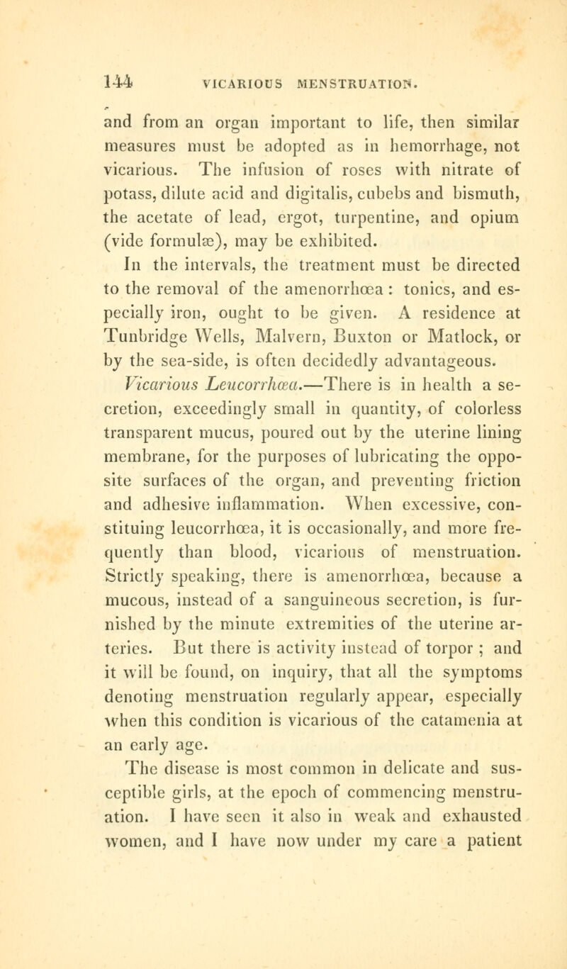and from an organ important to life, then similar measures must be adopted as in hemorrhage, not vicarious. The infusion of roses with nitrate of potass, dilute acid and digitalis, cubebs and bismuth, the acetate of lead, ergot, turpentine, and opium (vide formulae), may be exhibited. In the intervals, the treatment must be directed to the removal of the amenorrhcea : tonics, and es- pecially iron, ought to be given. A residence at Tunbridge Wells, Malvern, Buxton or Matlock, or by the sea-side, is often decidedly advantageous. Vicarious Leucorrhcea.—There is in health a se- cretion, exceedingly small in quantity, of colorless transparent mucus, poured out by the uterine lining membrane, for the purposes of lubricating the oppo- site surfaces of the organ, and preventing friction and adhesive inflammation. When excessive, con- stituing leucorrhcea, it is occasionally, and more fre- quently than blood, vicarious of menstruation. Strictly speaking, there is amenorrhcea, because a mucous, instead of a sanguineous secretion, is fur- nished by the minute extremities of the uterine ar- teries. But there is activity instead of torpor ; and it will be found, on inquiry, that all the symptoms denoting menstruation regularly appear, especially when this condition is vicarious of the catamenia at an early age. The disease is most common in delicate and sus- ceptible girls, at the epoch of commencing menstru- ation. I have seen it also in weak and exhausted women, and I have now under my care a patient