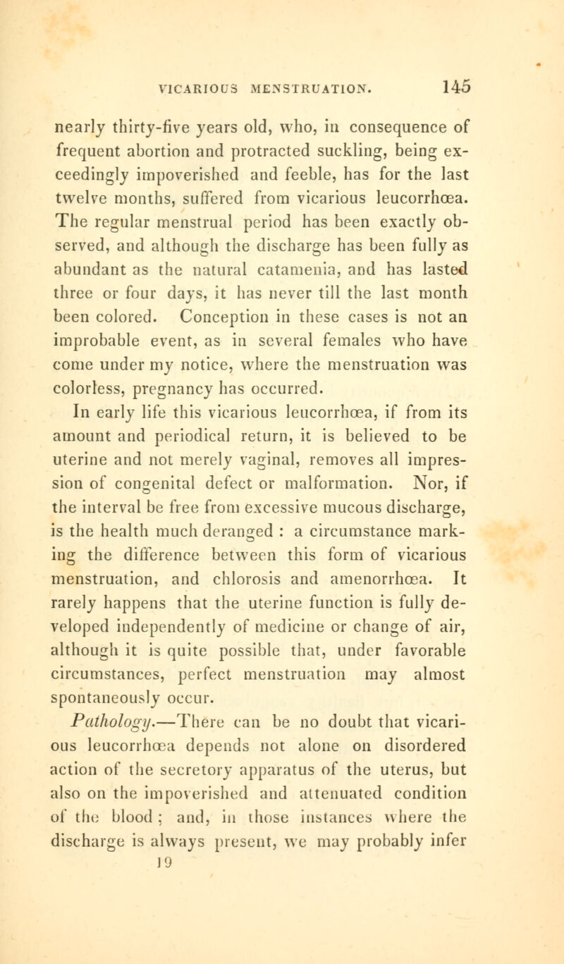 nearly thirty-five years old, who, in consequence of frequent abortion and protracted suckling, being ex- ceedingly impoverished and feeble, has for the last twelve months, suffered from vicarious leucorrhcea. The regular menstrual period has been exactly ob- served, and although the discharge has been fully as abundant as the natural catamenia, and has lasted three or four days, it has never till the last month been colored. Conception in these cases is not an improbable event, as in several females who have come under my notice, where the menstruation was colorless, pregnancy has occurred. In early life this vicarious leucorrhcea, if from its amount and periodical return, it is believed to be uterine and not merely vaginal, removes all impres- sion of congenital defect or malformation. Nor, if the interval be free from excessive mucous discharge, is the health much deranged : a circumstance mark- ing the difference between this form of vicarious menstruation, and chlorosis and amenorrhcea. It rarely happens that the uterine function is fully de- veloped independently of medicine or change of air, although it is quite possible that, under favorable circumstances, perfect menstruation may almost spontaneously occur. Pathology.—There can be no doubt that vicari- ous leucorrhcea depends not alone on disordered action of the secretory apparatus of the uterus, but also on the impoverished and attenuated condition of the blood ; and, in those instances where the discharge is always present, we may probably infer J 9