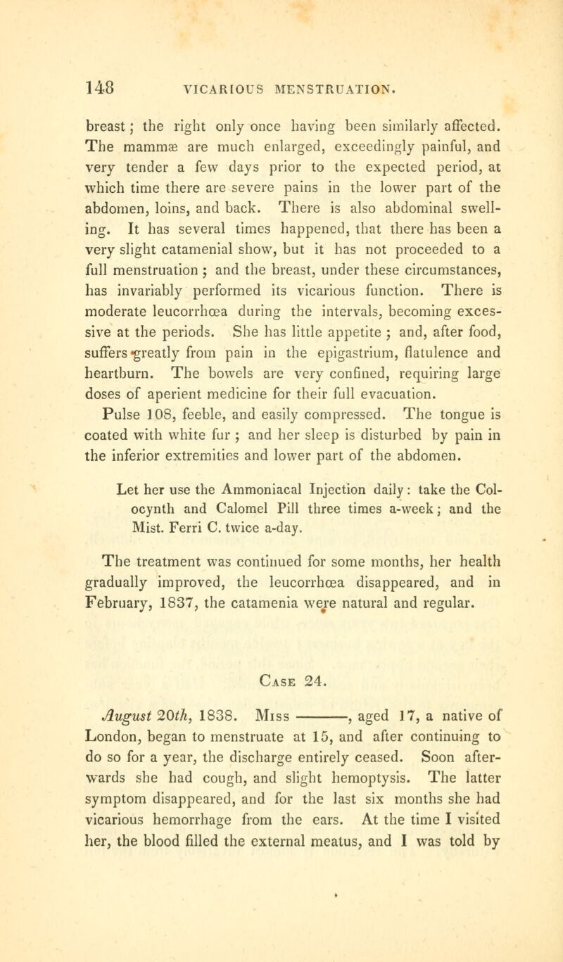 breast; the right only once having been similarly affected. The mammae are much enlarged, exceedingly painful, and very tender a few days prior to the expected period, at which time there are severe pains in the lower part of the abdomen, loins, and back. There is also abdominal swell- ing. It has several times happened, that there has been a very slight catamenial show, but it has not proceeded to a full menstruation ; and the breast, under these circumstances, has invariably performed its vicarious function. There is moderate leucorrhcea during the intervals, becoming exces- sive at the periods. She has little appetite ; and, after food, suffers -greatly from pain in the epigastrium, flatulence and heartburn. The bowels are very confined, requiring large doses of aperient medicine for their full evacuation. Pulse 3 08, feeble, and easily compressed. The tongue is coated with white fur ; and her sleep is disturbed by pain in the inferior extremities and lower part of the abdomen. Let her use the Ammoniacal Injection daily: take the Col- ocynth and Calomel Pill three times a-week; and the Mist. Ferri C. twice a-day. The treatment was continued for some months, her health gradually improved, the leucorrhcea disappeared, and in February, 1837, the catamenia were natural and regular. Case 24. August 20th, 1838. Miss , aged 17, a native of London, began to menstruate at 15, and after continuing to do so for a year, the discharge entirely ceased. Soon after- wards she had cough, and slight hemoptysis. The latter symptom disappeared, and for the last six months she had vicarious hemorrhage from the ears. At the time I visited her, the blood filled the external meatus, and I was told by